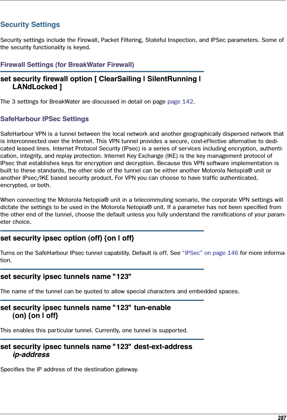 287Security SettingsSecurity settings include the Firewall, Packet Filtering, Stateful Inspection, and IPSec parameters. Some of the security functionality is keyed.Firewall Settings (for BreakWater Firewall)set security ﬁrewall option [ ClearSailing | SilentRunning |      LANdLocked ]The 3 settings for BreakWater are discussed in detail on page page 142.SafeHarbour IPSec SettingsSafeHarbour VPN is a tunnel between the local network and another geographically dispersed network that is interconnected over the Internet. This VPN tunnel provides a secure, cost-effective alternative to dedi-cated leased lines. Internet Protocol Security (IPsec) is a series of services including encryption, authenti-cation, integrity, and replay protection. Internet Key Exchange (IKE) is the key management protocol of IPsec that establishes keys for encryption and decryption. Because this VPN software implementation is built to these standards, the other side of the tunnel can be either another Motorola Netopia® unit or another IPsec/IKE based security product. For VPN you can choose to have trafﬁc authenticated, encrypted, or both.When connecting the Motorola Netopia® unit in a telecommuting scenario, the corporate VPN settings will dictate the settings to be used in the Motorola Netopia® unit. If a parameter has not been speciﬁed from the other end of the tunnel, choose the default unless you fully understand the ramiﬁcations of your param-eter choice.set security ipsec option (off) {on | off}Turns on the SafeHarbour IPsec tunnel capability. Default is off. See “IPSec” on page 146 for more informa-tion.set security ipsec tunnels name &quot;123&quot;The name of the tunnel can be quoted to allow special characters and embedded spaces. set security ipsec tunnels name &quot;123&quot; tun-enable       (on) {on | off}This enables this particular tunnel. Currently, one tunnel is supported.set security ipsec tunnels name &quot;123&quot; dest-ext-address       ip-addressSpeciﬁes the IP address of the destination gateway.