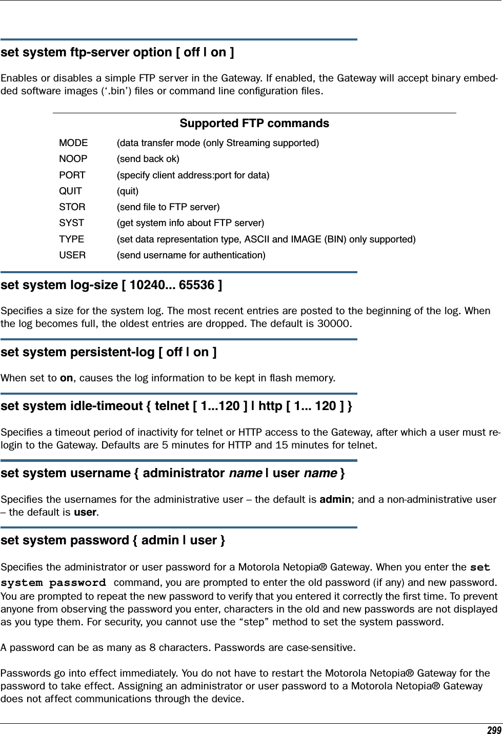 299set system ftp-server option [ off | on ]Enables or disables a simple FTP server in the Gateway. If enabled, the Gateway will accept binary embed-ded software images (‘.bin’) ﬁles or command line conﬁguration ﬁles.set system log-size [ 10240... 65536 ]Speciﬁes a size for the system log. The most recent entries are posted to the beginning of the log. When the log becomes full, the oldest entries are dropped. The default is 30000.set system persistent-log [ off | on ]When set to on, causes the log information to be kept in ﬂash memory.set system idle-timeout { telnet [ 1...120 ] | http [ 1... 120 ] }Speciﬁes a timeout period of inactivity for telnet or HTTP access to the Gateway, after which a user must re-login to the Gateway. Defaults are 5 minutes for HTTP and 15 minutes for telnet.set system username { administrator name | user name }Speciﬁes the usernames for the administrative user – the default is admin; and a non-administrative user – the default is user.set system password { admin | user }Speciﬁes the administrator or user password for a Motorola Netopia® Gateway. When you enter the set system password command, you are prompted to enter the old password (if any) and new password. You are prompted to repeat the new password to verify that you entered it correctly the ﬁrst time. To prevent anyone from observing the password you enter, characters in the old and new passwords are not displayed as you type them. For security, you cannot use the “step” method to set the system password.A password can be as many as 8 characters. Passwords are case-sensitive. Passwords go into effect immediately. You do not have to restart the Motorola Netopia® Gateway for the password to take effect. Assigning an administrator or user password to a Motorola Netopia® Gateway does not affect communications through the device. Supported FTP commandsMODE (data transfer mode (only Streaming supported)NOOP (send back ok)PORT (specify client address:port for data)QUIT (quit)STOR (send ﬁle to FTP server)SYST (get system info about FTP server)TYPE (set data representation type, ASCII and IMAGE (BIN) only supported)USER (send username for authentication)