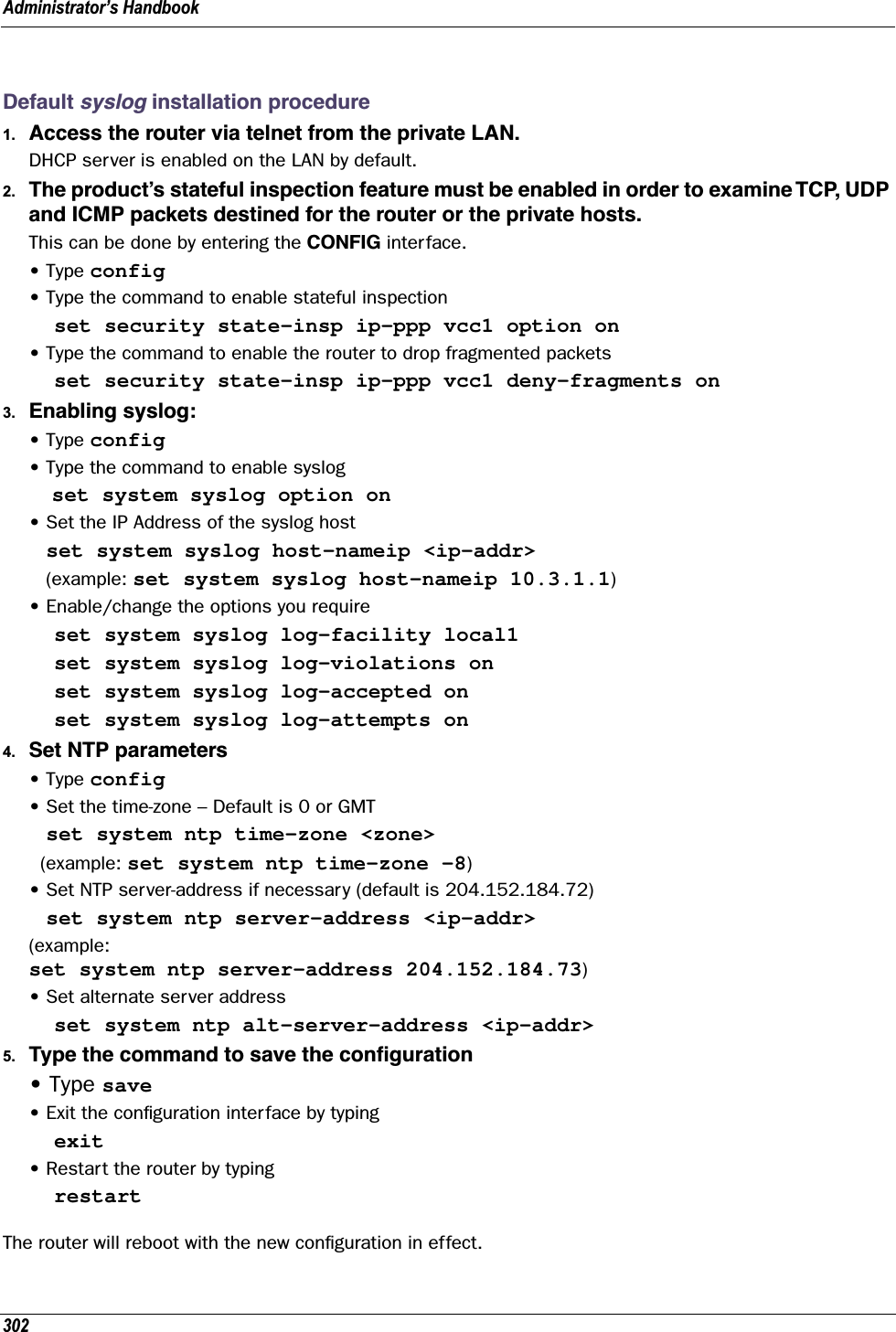 Administrator’s Handbook302Default syslog installation procedure1. Access the router via telnet from the private LAN.DHCP server is enabled on the LAN by default.2. The product’s stateful inspection feature must be enabled in order to examine TCP, UDP and ICMP packets destined for the router or the private hosts.This can be done by entering the CONFIG interface.• Type config• Type the command to enable stateful inspection  set security state-insp ip-ppp vcc1 option on• Type the command to enable the router to drop fragmented packets  set security state-insp ip-ppp vcc1 deny-fragments on3. Enabling syslog:• Type config• Type the command to enable syslog    set system syslog option on• Set the IP Address of the syslog host   set system syslog host-nameip &lt;ip-addr&gt;   (example: set system syslog host-nameip 10.3.1.1)• Enable/change the options you require  set system syslog log-facility local1  set system syslog log-violations on  set system syslog log-accepted on  set system syslog log-attempts on4. Set NTP parameters• Type config• Set the time-zone – Default is 0 or GMT   set system ntp time-zone &lt;zone&gt;  (example: set system ntp time-zone –8)• Set NTP server-address if necessary (default is 204.152.184.72)   set system ntp server-address &lt;ip-addr&gt;(example: set system ntp server-address 204.152.184.73)• Set alternate server address  set system ntp alt-server-address &lt;ip-addr&gt;5. Type the command to save the conﬁguration• Type save• Exit the conﬁguration interface by typing  exit• Restart the router by typing  restartThe router will reboot with the new conﬁguration in effect.