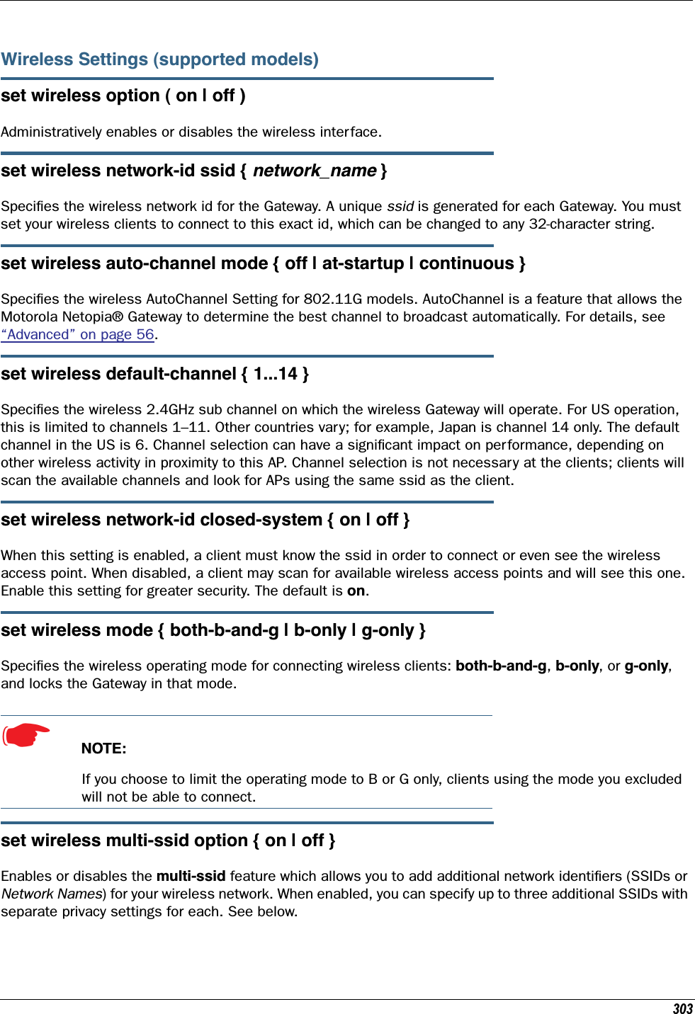 303Wireless Settings (supported models)set wireless option ( on | off )Administratively enables or disables the wireless interface.set wireless network-id ssid { network_name }Speciﬁes the wireless network id for the Gateway. A unique ssid is generated for each Gateway. You must set your wireless clients to connect to this exact id, which can be changed to any 32-character string.set wireless auto-channel mode { off | at-startup | continuous }Speciﬁes the wireless AutoChannel Setting for 802.11G models. AutoChannel is a feature that allows the Motorola Netopia® Gateway to determine the best channel to broadcast automatically. For details, see “Advanced” on page 56.set wireless default-channel { 1...14 }Speciﬁes the wireless 2.4GHz sub channel on which the wireless Gateway will operate. For US operation, this is limited to channels 1–11. Other countries vary; for example, Japan is channel 14 only. The default channel in the US is 6. Channel selection can have a signiﬁcant impact on performance, depending on other wireless activity in proximity to this AP. Channel selection is not necessary at the clients; clients will scan the available channels and look for APs using the same ssid as the client.set wireless network-id closed-system { on | off }When this setting is enabled, a client must know the ssid in order to connect or even see the wireless access point. When disabled, a client may scan for available wireless access points and will see this one. Enable this setting for greater security. The default is on.set wireless mode { both-b-and-g | b-only | g-only }Speciﬁes the wireless operating mode for connecting wireless clients: both-b-and-g, b-only, or g-only, and locks the Gateway in that mode.☛  NOTE:If you choose to limit the operating mode to B or G only, clients using the mode you excluded will not be able to connect.set wireless multi-ssid option { on | off }Enables or disables the multi-ssid feature which allows you to add additional network identiﬁers (SSIDs or Network Names) for your wireless network. When enabled, you can specify up to three additional SSIDs with separate privacy settings for each. See below.