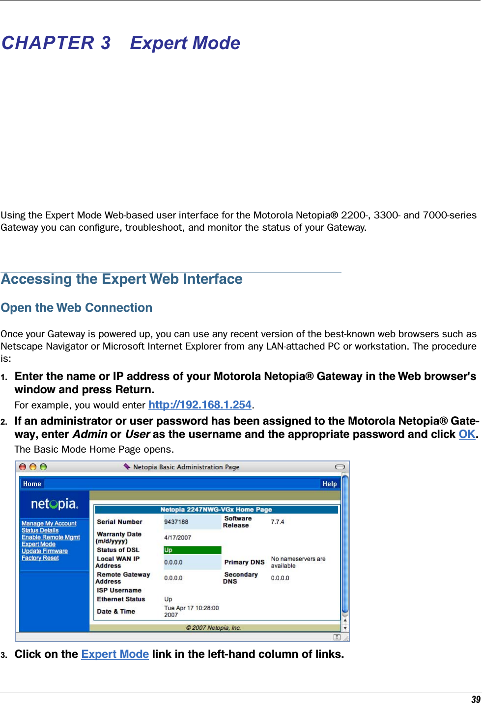 39CHAPTER 3 Expert ModeUsing the Expert Mode Web-based user interface for the Motorola Netopia® 2200-, 3300- and 7000-series Gateway you can conﬁgure, troubleshoot, and monitor the status of your Gateway. Accessing the Expert Web InterfaceOpen the Web ConnectionOnce your Gateway is powered up, you can use any recent version of the best-known web browsers such as Netscape Navigator or Microsoft Internet Explorer from any LAN-attached PC or workstation. The procedure is:1. Enter the name or IP address of your Motorola Netopia® Gateway in the Web browser&apos;s window and press Return.For example, you would enter http://192.168.1.254.2. If an administrator or user password has been assigned to the Motorola Netopia® Gate-way, enter Admin or User as the username and the appropriate password and click OK.The Basic Mode Home Page opens.3. Click on the Expert Mode link in the left-hand column of links.