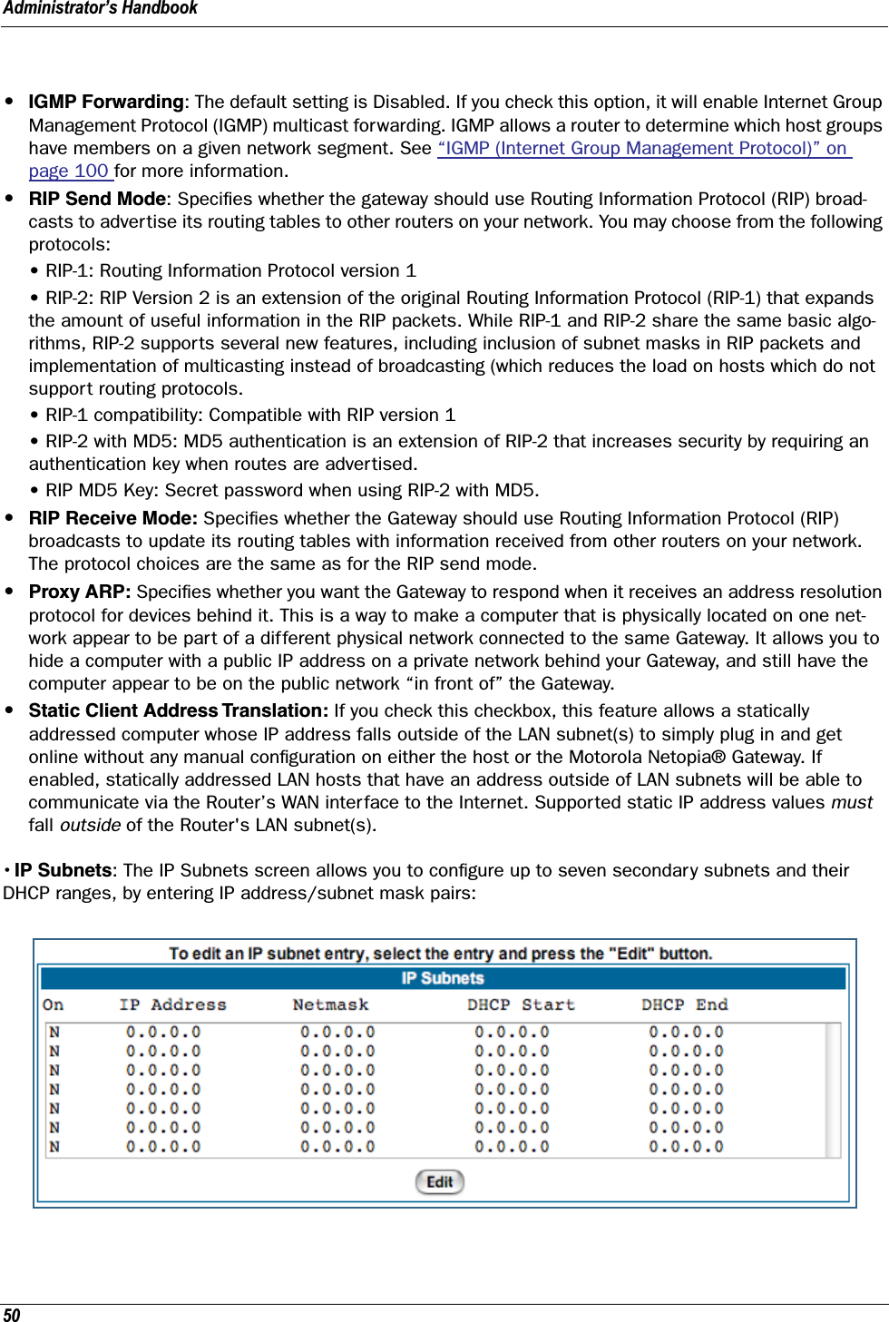 Administrator’s Handbook50•IGMP Forwarding: The default setting is Disabled. If you check this option, it will enable Internet Group Management Protocol (IGMP) multicast forwarding. IGMP allows a router to determine which host groups have members on a given network segment. See “IGMP (Internet Group Management Protocol)” on page 100 for more information.•RIP Send Mode: Speciﬁes whether the gateway should use Routing Information Protocol (RIP) broad-casts to advertise its routing tables to other routers on your network. You may choose from the following protocols:• RIP-1: Routing Information Protocol version 1• RIP-2: RIP Version 2 is an extension of the original Routing Information Protocol (RIP-1) that expands the amount of useful information in the RIP packets. While RIP-1 and RIP-2 share the same basic algo-rithms, RIP-2 supports several new features, including inclusion of subnet masks in RIP packets and implementation of multicasting instead of broadcasting (which reduces the load on hosts which do not support routing protocols.• RIP-1 compatibility: Compatible with RIP version 1• RIP-2 with MD5: MD5 authentication is an extension of RIP-2 that increases security by requiring an authentication key when routes are advertised.• RIP MD5 Key: Secret password when using RIP-2 with MD5. •RIP Receive Mode: Speciﬁes whether the Gateway should use Routing Information Protocol (RIP) broadcasts to update its routing tables with information received from other routers on your network. The protocol choices are the same as for the RIP send mode.•Proxy ARP: Speciﬁes whether you want the Gateway to respond when it receives an address resolution protocol for devices behind it. This is a way to make a computer that is physically located on one net-work appear to be part of a different physical network connected to the same Gateway. It allows you to hide a computer with a public IP address on a private network behind your Gateway, and still have the computer appear to be on the public network “in front of” the Gateway.•Static Client Address Translation: If you check this checkbox, this feature allows a statically addressed computer whose IP address falls outside of the LAN subnet(s) to simply plug in and get online without any manual conﬁguration on either the host or the Motorola Netopia® Gateway. If enabled, statically addressed LAN hosts that have an address outside of LAN subnets will be able to communicate via the Router’s WAN interface to the Internet. Supported static IP address values must fall outside of the Router&apos;s LAN subnet(s).• IP Subnets: The IP Subnets screen allows you to conﬁgure up to seven secondary subnets and their DHCP ranges, by entering IP address/subnet mask pairs: