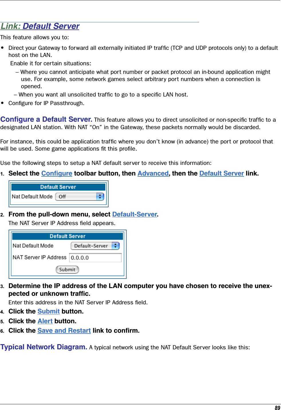 89Link: Default ServerThis feature allows you to:•Direct your Gateway to forward all externally initiated IP trafﬁc (TCP and UDP protocols only) to a default host on the LAN. Enable it for certain situations:    – Where you cannot anticipate what port number or packet protocol an in-bound application might        use. For example, some network games select arbitrary port numbers when a connection is       opened.   – When you want all unsolicited trafﬁc to go to a speciﬁc LAN host.•Conﬁgure for IP Passthrough.Conﬁgure a Default Server. This feature allows you to direct unsolicited or non-speciﬁc trafﬁc to a designated LAN station. With NAT “On” in the Gateway, these packets normally would be discarded. For instance, this could be application trafﬁc where you don’t know (in advance) the port or protocol that will be used. Some game applications ﬁt this proﬁle.Use the following steps to setup a NAT default server to receive this information:1. Select the Conﬁgure toolbar button, then Advanced, then the Default Server link.2. From the pull-down menu, select Default-Server. The NAT Server IP Address ﬁeld appears. 3. Determine the IP address of the LAN computer you have chosen to receive the unex-pected or unknown trafﬁc.Enter this address in the NAT Server IP Address ﬁeld.4. Click the Submit button. 5. Click the Alert button.6. Click the Save and Restart link to conﬁrm. Typical Network Diagram. A typical network using the NAT Default Server looks like this:
