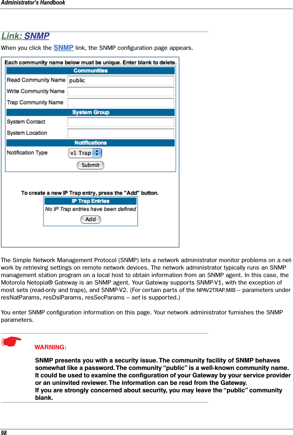 Administrator’s Handbook98Link: SNMPWhen you click the SNMP link, the SNMP conﬁguration page appears.The Simple Network Management Protocol (SNMP) lets a network administrator monitor problems on a net-work by retrieving settings on remote network devices. The network administrator typically runs an SNMP management station program on a local host to obtain information from an SNMP agent. In this case, the Motorola Netopia® Gateway is an SNMP agent. Your Gateway supports SNMP-V1, with the exception of most sets (read-only and traps), and SNMP-V2. (For certain parts of the NPAV2TRAP.MIB – parameters under resNatParams, resDslParams, resSecParams – set is supported.)You enter SNMP conﬁguration information on this page. Your network administrator furnishes the SNMP parameters.☛  WARNING:SNMP presents you with a security issue. The community facility of SNMP behaves somewhat like a password. The community “public” is a well-known community name. It could be used to examine the conﬁguration of your Gateway by your service provider or an uninvited reviewer. The information can be read from the Gateway. If you are strongly concerned about security, you may leave the “public” community blank.