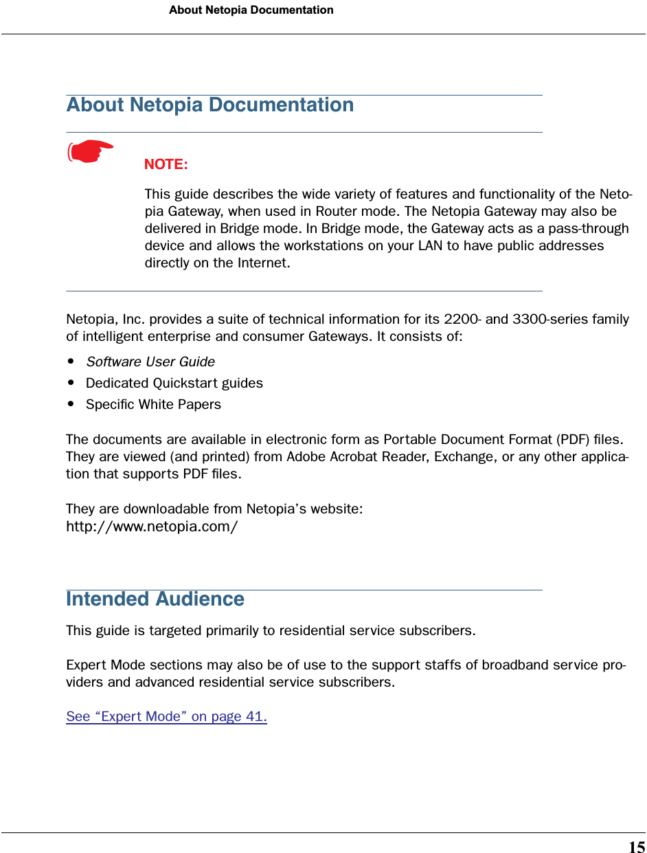  15 About Netopia Documentation About Netopia Documentation ☛   NOTE: This guide describes the wide variety of features and functionality of the Neto-pia Gateway, when used in Router mode. The Netopia Gateway may also be delivered in Bridge mode. In Bridge mode, the Gateway acts as a pass-through device and allows the workstations on your LAN to have public addresses directly on the Internet. Netopia, Inc. provides a suite of technical information for its 2200- and 3300-series family of intelligent enterprise and consumer Gateways. It consists of:  • Software User Guide • Dedicated Quickstart guides • Speciﬁc White PapersThe documents are available in electronic form as Portable Document Format (PDF) ﬁles. They are viewed (and printed) from Adobe Acrobat Reader, Exchange, or any other applica-tion that supports PDF ﬁles.They are downloadable from Netopia’s website:  http://www.netopia.com/ Intended Audience This guide is targeted primarily to residential service subscribers. Expert Mode sections may also be of use to the support staffs of broadband service pro-viders and advanced residential service subscribers.See “Expert Mode” on page 41.