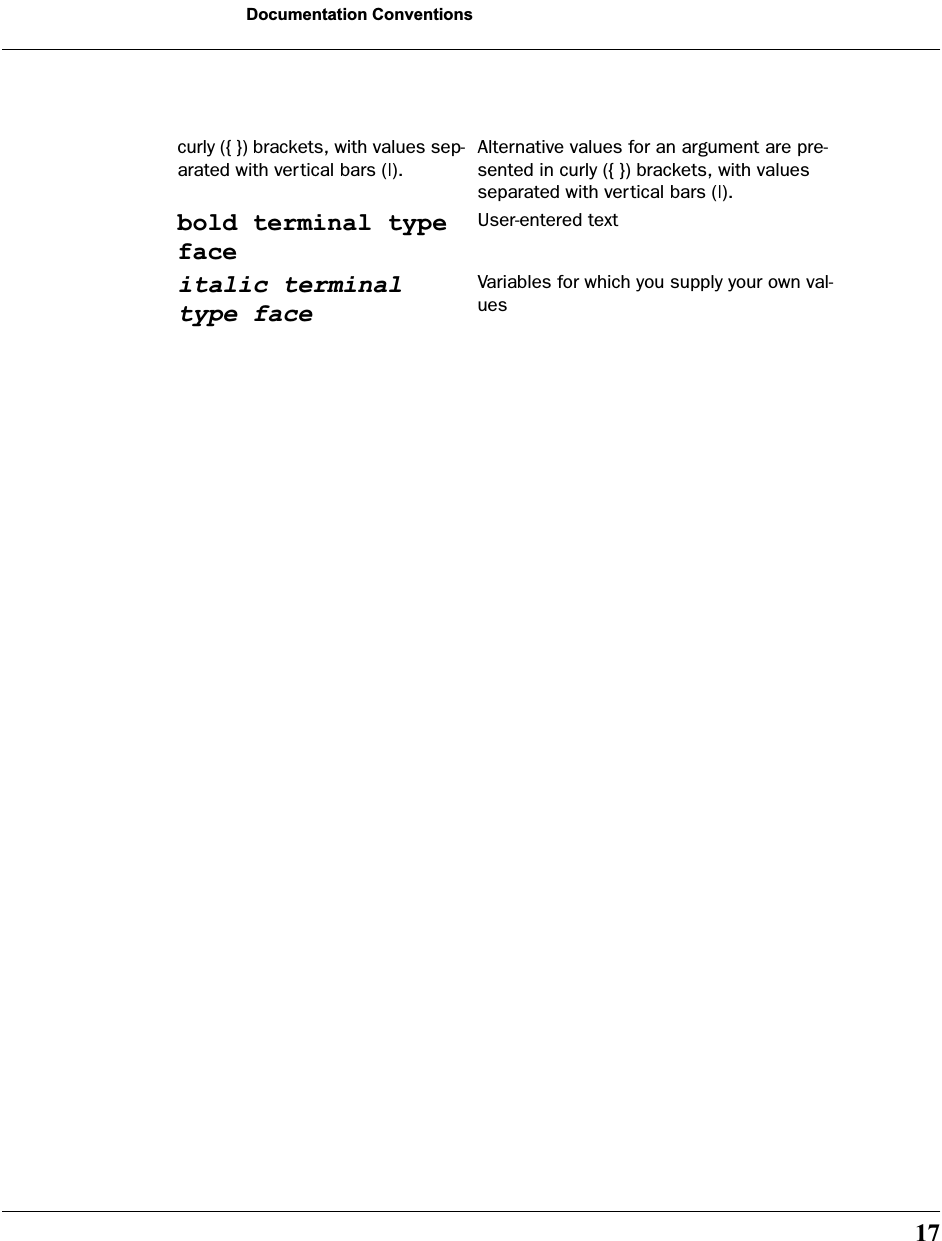 17Documentation Conventionscurly ({ }) brackets, with values sep-arated with vertical bars (|).Alternative values for an argument are pre-sented in curly ({ }) brackets, with values separated with vertical bars (|).bold terminal type faceUser-entered textitalic terminal type faceVariables for which you supply your own val-ues