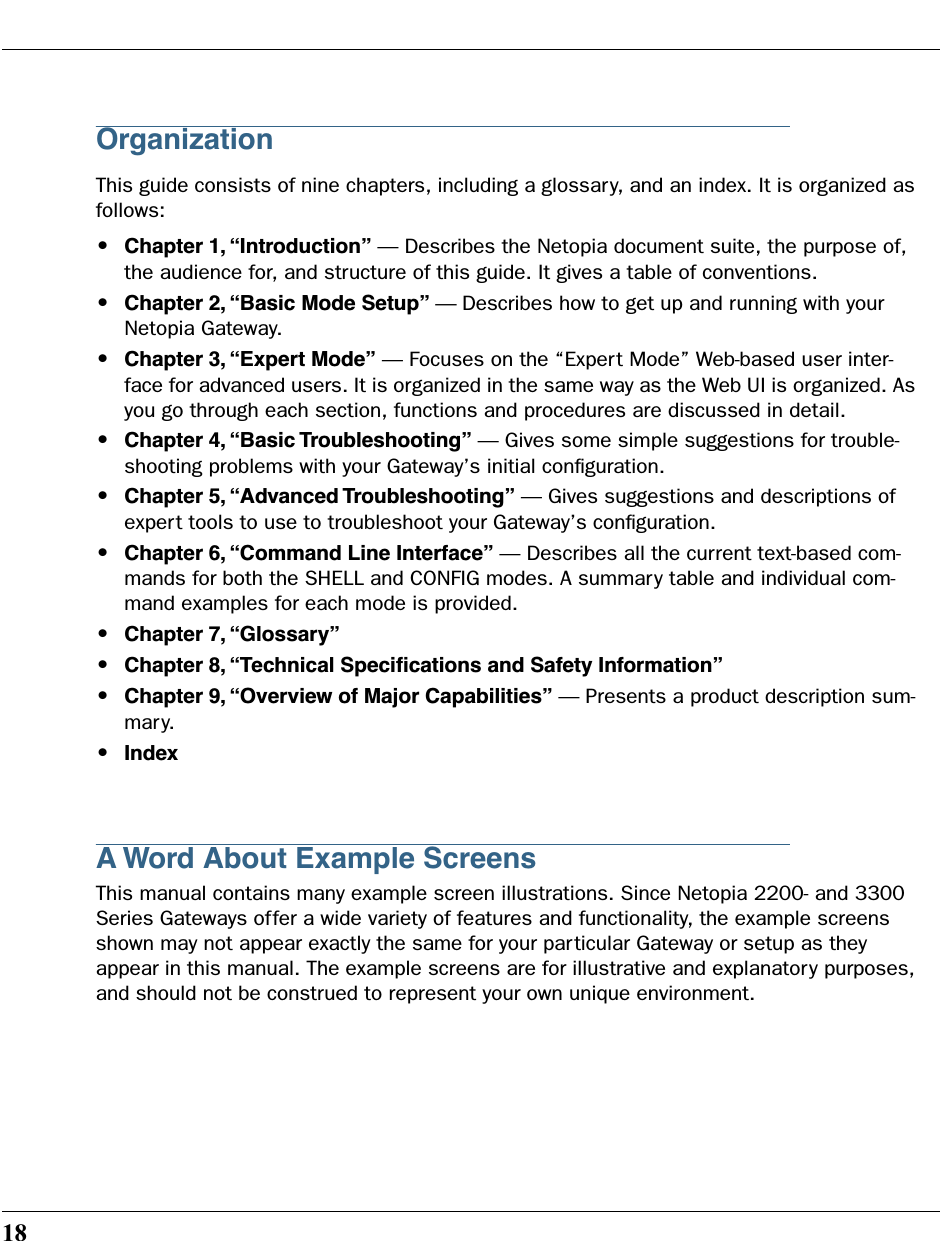 18OrganizationThis guide consists of nine chapters, including a glossary, and an index. It is organized as follows:•Chapter 1, “Introduction” — Describes the Netopia document suite, the purpose of, the audience for, and structure of this guide. It gives a table of conventions.•Chapter 2, “Basic Mode Setup” — Describes how to get up and running with your Netopia Gateway.•Chapter 3, “Expert Mode” — Focuses on the “Expert Mode” Web-based user inter-face for advanced users. It is organized in the same way as the Web UI is organized. As you go through each section, functions and procedures are discussed in detail.•Chapter 4, “Basic Troubleshooting” — Gives some simple suggestions for trouble-shooting problems with your Gateway’s initial conﬁguration.•Chapter 5, “Advanced Troubleshooting” — Gives suggestions and descriptions of expert tools to use to troubleshoot your Gateway’s conﬁguration.•Chapter 6, “Command Line Interface” — Describes all the current text-based com-mands for both the SHELL and CONFIG modes. A summary table and individual com-mand examples for each mode is provided.•Chapter 7, “Glossary” •Chapter 8, “Technical Speciﬁcations and Safety Information”•Chapter 9, “Overview of Major Capabilities” — Presents a product description sum-mary.•IndexA Word About Example ScreensThis manual contains many example screen illustrations. Since Netopia 2200- and 3300 Series Gateways offer a wide variety of features and functionality, the example screens shown may not appear exactly the same for your particular Gateway or setup as they appear in this manual. The example screens are for illustrative and explanatory purposes, and should not be construed to represent your own unique environment.