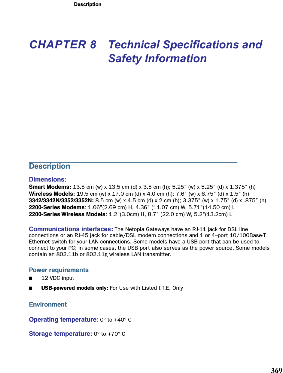 369DescriptionCHAPTER 8 Technical Specifications and Safety InformationDescriptionDimensions: Smart Modems: 13.5 cm (w) x 13.5 cm (d) x 3.5 cm (h); 5.25” (w) x 5.25” (d) x 1.375” (h)Wireless Models: 19.5 cm (w) x 17.0 cm (d) x 4.0 cm (h); 7.6” (w) x 6.75” (d) x 1.5” (h)3342/3342N/3352/3352N: 8.5 cm (w) x 4.5 cm (d) x 2 cm (h); 3.375” (w) x 1.75” (d) x .875” (h)2200-Series Modems: 1.06&quot;(2.69 cm) H, 4.36&quot; (11.07 cm) W, 5.71&quot;(14.50 cm) L2200-Series Wireless Models: 1.2&quot;(3.0cm) H, 8.7&quot; (22.0 cm) W, 5.2&quot;(13.2cm) LCommunications interfaces: The Netopia Gateways have an RJ-11 jack for DSL line connections or an RJ-45 jack for cable/DSL modem connections and 1 or 4–port 10/100Base-T Ethernet switch for your LAN connections. Some models have a USB port that can be used to connect to your PC; in some cases, the USB port also serves as the power source. Some models contain an 802.11b or 802.11g wireless LAN transmitter.Power requirements■12 VDC input■USB-powered models only: For Use with Listed I.T.E. OnlyEnvironmentOperating temperature: 0° to +40° CStorage temperature: 0° to +70° C