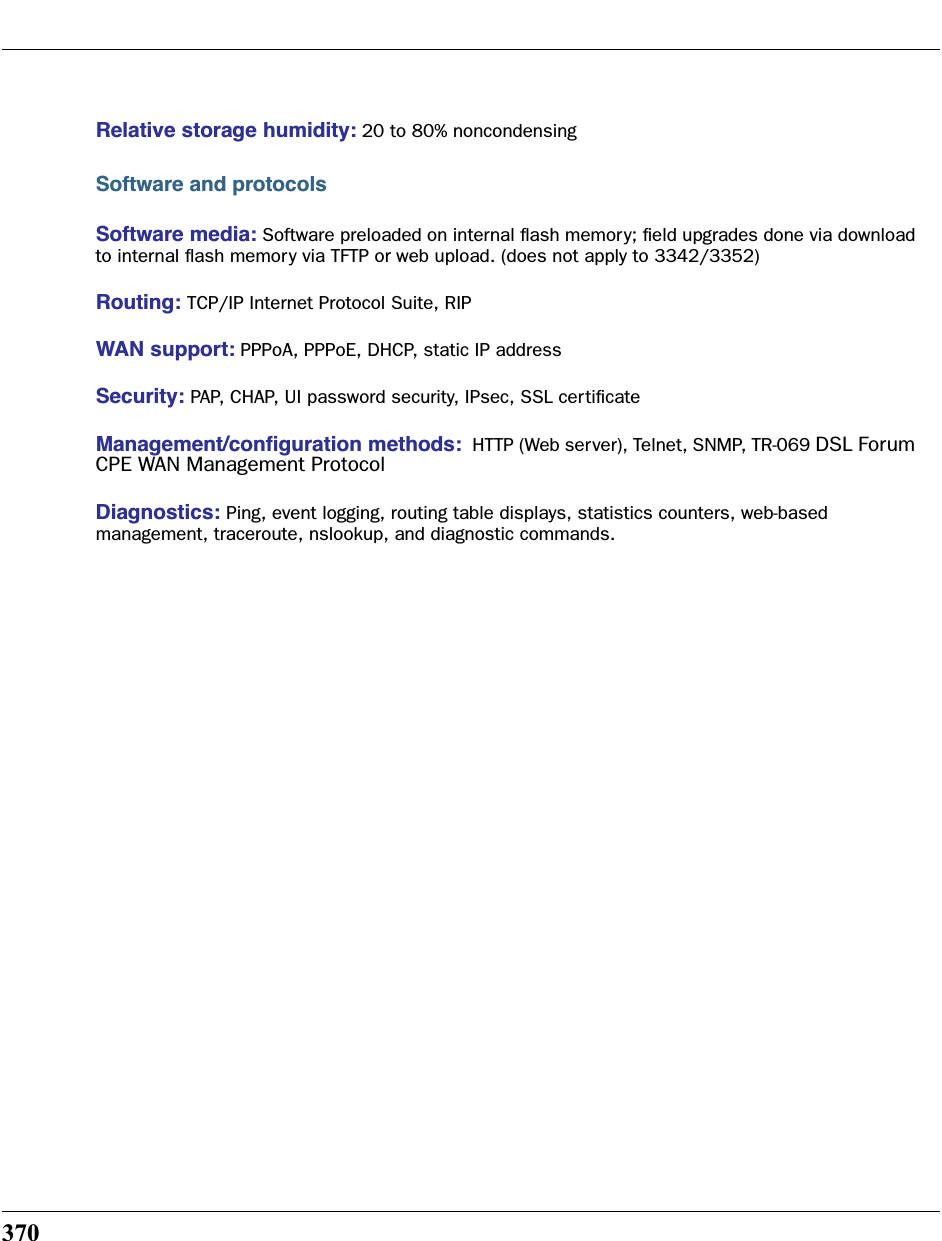 370Relative storage humidity: 20 to 80% noncondensingSoftware and protocolsSoftware media: Software preloaded on internal ﬂash memory; ﬁeld upgrades done via download to internal ﬂash memory via TFTP or web upload. (does not apply to 3342/3352)Routing: TCP/IP Internet Protocol Suite, RIPWAN support: PPPoA, PPPoE, DHCP, static IP addressSecurity: PAP, CHAP, UI password security, IPsec, SSL certiﬁcateManagement/conﬁguration methods:  HTTP (Web server), Telnet, SNMP, TR-069 DSL Forum CPE WAN Management ProtocolDiagnostics: Ping, event logging, routing table displays, statistics counters, web-based management, traceroute, nslookup, and diagnostic commands.