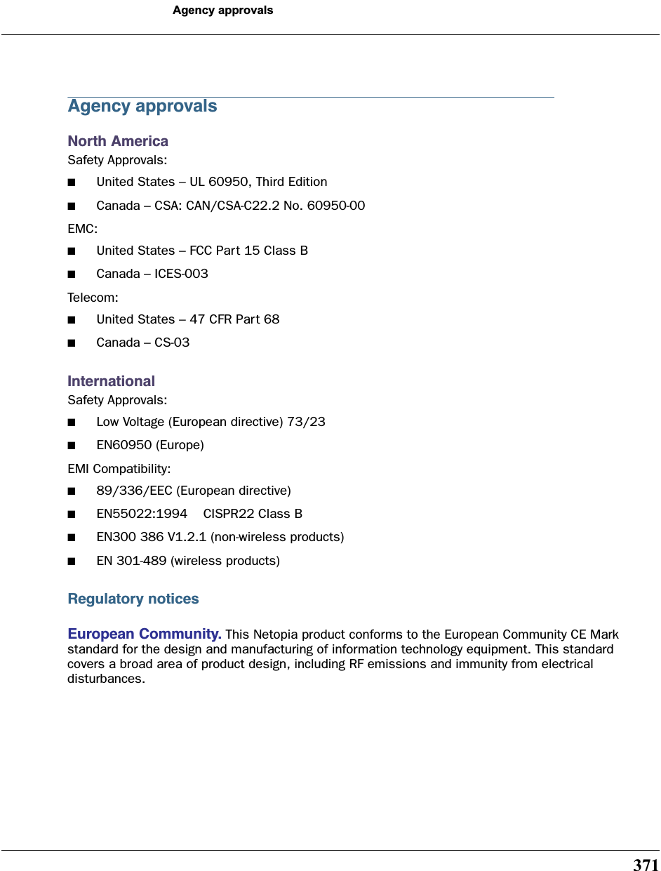 371Agency approvalsAgency approvalsNorth AmericaSafety Approvals:■United States – UL 60950, Third Edition■Canada – CSA: CAN/CSA-C22.2 No. 60950-00EMC:■United States – FCC Part 15 Class B■Canada – ICES-003Telecom:■United States – 47 CFR Part 68■Canada – CS-03InternationalSafety Approvals:■Low Voltage (European directive) 73/23■EN60950 (Europe) EMI Compatibility:■89/336/EEC (European directive)■EN55022:1994    CISPR22 Class B■EN300 386 V1.2.1 (non-wireless products)■EN 301-489 (wireless products)Regulatory noticesEuropean Community. This Netopia product conforms to the European Community CE Mark standard for the design and manufacturing of information technology equipment. This standard covers a broad area of product design, including RF emissions and immunity from electrical disturbances.