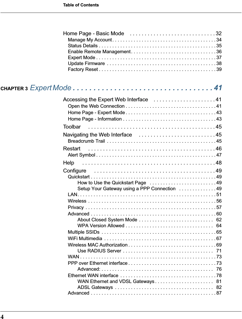  Table of Contents 4 Home Page - Basic Mode . . . . . . . . . . . . . . . . . . . . . . . . . . . . . 32 Manage My Account. . . . . . . . . . . . . . . . . . . . . . . . . . . . . . . . . . . . . . . 34Status Details . . . . . . . . . . . . . . . . . . . . . . . . . . . . . . . . . . . . . . . . . . . . 35Enable Remote Management. . . . . . . . . . . . . . . . . . . . . . . . . . . . . . . . 36Expert Mode . . . . . . . . . . . . . . . . . . . . . . . . . . . . . . . . . . . . . . . . . . . . . 37Update Firmware  . . . . . . . . . . . . . . . . . . . . . . . . . . . . . . . . . . . . . . . . . 38Factory Reset . . . . . . . . . . . . . . . . . . . . . . . . . . . . . . . . . . . . . . . . . . . . 39 CHAPTER 3  Expert Mode  . . . . . . . . . . . . . . . . . . . . . . . . . . . . . . . . . . 41 Accessing the Expert Web Interface . . . . . . . . . . . . . . . . . . . . . 41 Open the Web Connection . . . . . . . . . . . . . . . . . . . . . . . . . . . . . . . . . . 41Home Page - Expert Mode . . . . . . . . . . . . . . . . . . . . . . . . . . . . . . . . . . 43Home Page - Information . . . . . . . . . . . . . . . . . . . . . . . . . . . . . . . . . . . 43 Toolbar  . . . . . . . . . . . . . . . . . . . . . . . . . . . . . . . . . . . . . . . . . . . 45Navigating the Web Interface . . . . . . . . . . . . . . . . . . . . . . . . . . 45 Breadcrumb Trail  . . . . . . . . . . . . . . . . . . . . . . . . . . . . . . . . . . . . . . . . . 45 Restart  . . . . . . . . . . . . . . . . . . . . . . . . . . . . . . . . . . . . . . . . . . . 46 Alert Symbol . . . . . . . . . . . . . . . . . . . . . . . . . . . . . . . . . . . . . . . . . . . . . 47 Help  . . . . . . . . . . . . . . . . . . . . . . . . . . . . . . . . . . . . . . . . . . . . . 48Configure  . . . . . . . . . . . . . . . . . . . . . . . . . . . . . . . . . . . . . . . . . 49 Quickstart . . . . . . . . . . . . . . . . . . . . . . . . . . . . . . . . . . . . . . . . . . . . . . . 49How to Use the Quickstart Page   . . . . . . . . . . . . . . . . . . . . . . . . . 49Setup Your Gateway using a PPP Connection   . . . . . . . . . . . . . . 49LAN. . . . . . . . . . . . . . . . . . . . . . . . . . . . . . . . . . . . . . . . . . . . . . . . . . . . 51Wireless . . . . . . . . . . . . . . . . . . . . . . . . . . . . . . . . . . . . . . . . . . . . . . . . 56Privacy . . . . . . . . . . . . . . . . . . . . . . . . . . . . . . . . . . . . . . . . . . . . . . . . . 57Advanced . . . . . . . . . . . . . . . . . . . . . . . . . . . . . . . . . . . . . . . . . . . . . . . 60About Closed System Mode . . . . . . . . . . . . . . . . . . . . . . . . . . . .   62WPA Version Allowed . . . . . . . . . . . . . . . . . . . . . . . . . . . . . . . . .   64Multiple SSIDs  . . . . . . . . . . . . . . . . . . . . . . . . . . . . . . . . . . . . . . . . . . . 65WiFi Multimedia  . . . . . . . . . . . . . . . . . . . . . . . . . . . . . . . . . . . . . . . . . . 67Wireless MAC Authorization . . . . . . . . . . . . . . . . . . . . . . . . . . . . . . . . . 69Use RADIUS Server . . . . . . . . . . . . . . . . . . . . . . . . . . . . . . . . . .   71WAN . . . . . . . . . . . . . . . . . . . . . . . . . . . . . . . . . . . . . . . . . . . . . . . . . . . 73PPP over Ethernet interface . . . . . . . . . . . . . . . . . . . . . . . . . . . . . . . . . 73Advanced: . . . . . . . . . . . . . . . . . . . . . . . . . . . . . . . . . . . . . . . . . .   76Ethernet WAN interface  . . . . . . . . . . . . . . . . . . . . . . . . . . . . . . . . . . . . 78WAN Ethernet and VDSL Gateways . . . . . . . . . . . . . . . . . . . . . .   81ADSL Gateways  . . . . . . . . . . . . . . . . . . . . . . . . . . . . . . . . . . . . .   82Advanced . . . . . . . . . . . . . . . . . . . . . . . . . . . . . . . . . . . . . . . . . . . . . . . 87