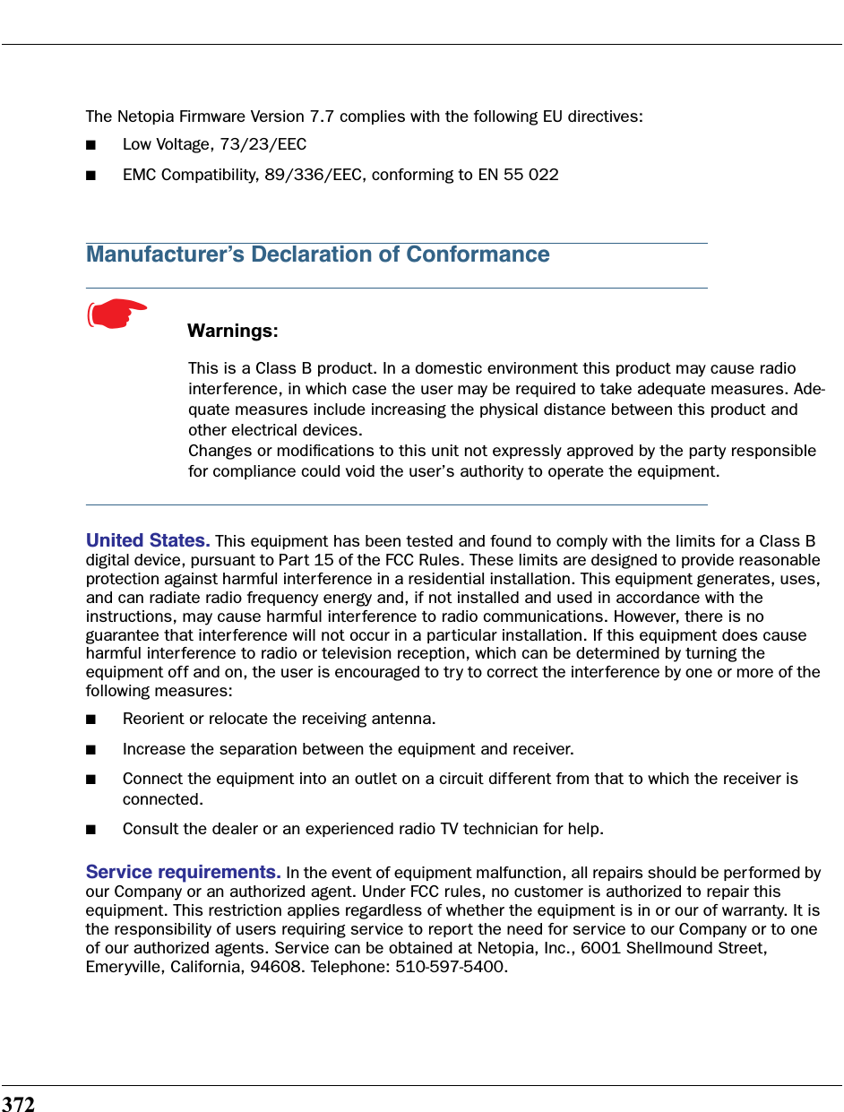 372The Netopia Firmware Version 7.7 complies with the following EU directives:■Low Voltage, 73/23/EEC■EMC Compatibility, 89/336/EEC, conforming to EN 55 022Manufacturer’s Declaration of Conformance☛  Warnings:This is a Class B product. In a domestic environment this product may cause radio interference, in which case the user may be required to take adequate measures. Ade-quate measures include increasing the physical distance between this product and other electrical devices.Changes or modiﬁcations to this unit not expressly approved by the party responsible for compliance could void the user’s authority to operate the equipment.United States. This equipment has been tested and found to comply with the limits for a Class B digital device, pursuant to Part 15 of the FCC Rules. These limits are designed to provide reasonable protection against harmful interference in a residential installation. This equipment generates, uses, and can radiate radio frequency energy and, if not installed and used in accordance with the instructions, may cause harmful inter ference to radio communications. However, there is no guarantee that interference will not occur in a particular installation. If this equipment does cause harmful interference to radio or television reception, which can be determined by turning the equipment off and on, the user is encouraged to try to correct the interference by one or more of the following measures:■Reorient or relocate the receiving antenna.■Increase the separation between the equipment and receiver.■Connect the equipment into an outlet on a circuit different from that to which the receiver is connected.■Consult the dealer or an experienced radio TV technician for help.Service requirements. In the event of equipment malfunction, all repairs should be performed by our Company or an authorized agent. Under FCC rules, no customer is authorized to repair this equipment. This restriction applies regardless of whether the equipment is in or our of warranty. It is the responsibility of users requiring service to report the need for service to our Company or to one of our authorized agents. Service can be obtained at Netopia, Inc., 6001 Shellmound Street, Emeryville, California, 94608. Telephone: 510-597-5400.