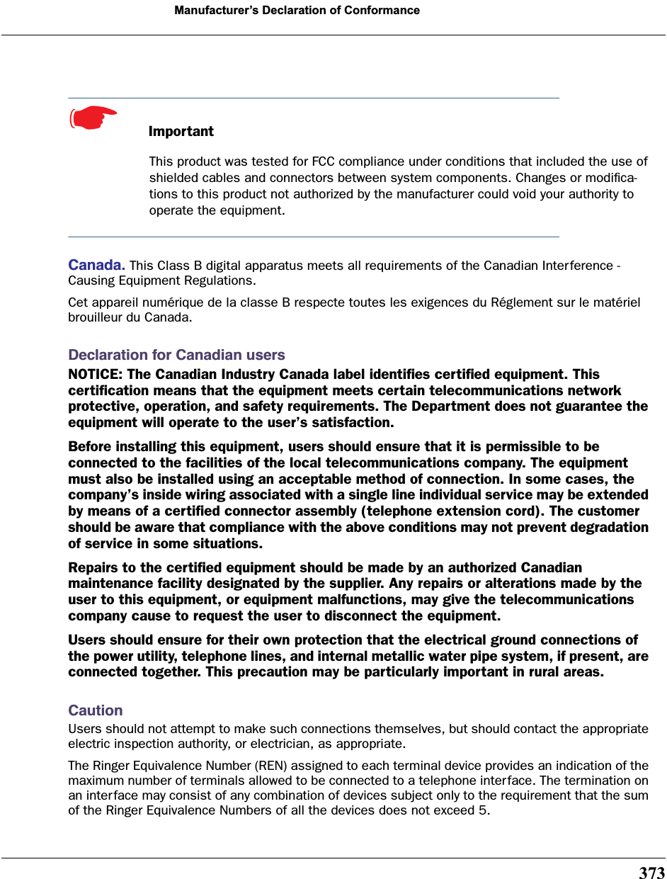 373Manufacturer’s Declaration of Conformance☛  ImportantThis product was tested for FCC compliance under conditions that included the use of shielded cables and connectors between system components. Changes or modiﬁca-tions to this product not authorized by the manufacturer could void your authority to operate the equipment.Canada. This Class B digital apparatus meets all requirements of the Canadian Interference -Causing Equipment Regulations.Cet appareil numérique de la classe B respecte toutes les exigences du Réglement sur le matériel brouilleur du Canada.Declaration for Canadian usersNOTICE: The Canadian Industry Canada label identiﬁes certiﬁed equipment. This certiﬁcation means that the equipment meets certain telecommunications network protective, operation, and safety requirements. The Department does not guarantee the equipment will operate to the user’s satisfaction.Before installing this equipment, users should ensure that it is permissible to be connected to the facilities of the local telecommunications company. The equipment must also be installed using an acceptable method of connection. In some cases, the company’s inside wiring associated with a single line individual service may be extended by means of a certiﬁed connector assembly (telephone extension cord). The customer should be aware that compliance with the above conditions may not prevent degradation of service in some situations.Repairs to the certiﬁed equipment should be made by an authorized Canadian maintenance facility designated by the supplier. Any repairs or alterations made by the user to this equipment, or equipment malfunctions, may give the telecommunications company cause to request the user to disconnect the equipment.Users should ensure for their own protection that the electrical ground connections of the power utility, telephone lines, and internal metallic water pipe system, if present, are connected together. This precaution may be particularly important in rural areas.CautionUsers should not attempt to make such connections themselves, but should contact the appropriate electric inspection authority, or electrician, as appropriate.The Ringer Equivalence Number (REN) assigned to each terminal device provides an indication of the maximum number of terminals allowed to be connected to a telephone interface. The termination on an interface may consist of any combination of devices subject only to the requirement that the sum of the Ringer Equivalence Numbers of all the devices does not exceed 5.