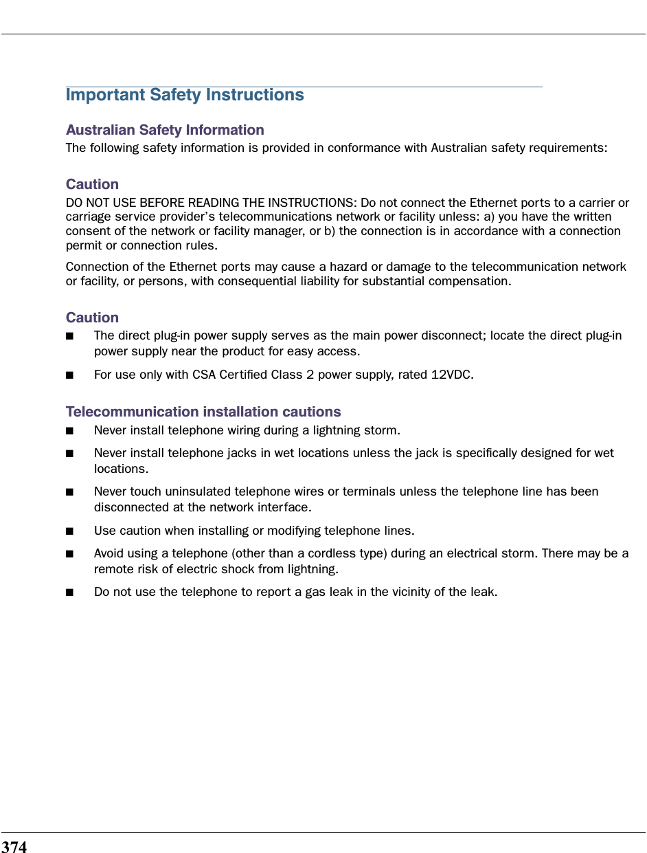 374Important Safety InstructionsAustralian Safety InformationThe following safety information is provided in conformance with Australian safety requirements:CautionDO NOT USE BEFORE READING THE INSTRUCTIONS: Do not connect the Ethernet ports to a carrier or carriage service provider’s telecommunications network or facility unless: a) you have the written consent of the network or facility manager, or b) the connection is in accordance with a connection permit or connection rules.Connection of the Ethernet ports may cause a hazard or damage to the telecommunication network or facility, or persons, with consequential liability for substantial compensation.Caution■The direct plug-in power supply serves as the main power disconnect; locate the direct plug-in power supply near the product for easy access.■For use only with CSA Certiﬁed Class 2 power supply, rated 12VDC.Telecommunication installation cautions■Never install telephone wiring during a lightning storm.■Never install telephone jacks in wet locations unless the jack is speciﬁcally designed for wet locations.■Never touch uninsulated telephone wires or terminals unless the telephone line has been disconnected at the network interface.■Use caution when installing or modifying telephone lines.■Avoid using a telephone (other than a cordless type) during an electrical storm. There may be a remote risk of electric shock from lightning.■Do not use the telephone to report a gas leak in the vicinity of the leak.