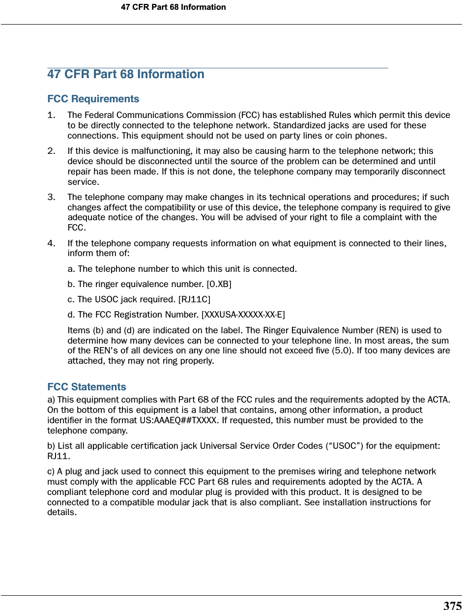 37547 CFR Part 68 Information47 CFR Part 68 InformationFCC Requirements1. The Federal Communications Commission (FCC) has established Rules which permit this device to be directly connected to the telephone network. Standardized jacks are used for these connections. This equipment should not be used on party lines or coin phones.2. If this device is malfunctioning, it may also be causing harm to the telephone network; this device should be disconnected until the source of the problem can be determined and until repair has been made. If this is not done, the telephone company may temporarily disconnect service.3. The telephone company may make changes in its technical operations and procedures; if such changes affect the compatibility or use of this device, the telephone company is required to give adequate notice of the changes. You will be advised of your right to ﬁle a complaint with the FCC.4. If the telephone company requests information on what equipment is connected to their lines, inform them of:a. The telephone number to which this unit is connected.b. The ringer equivalence number. [0.XB]c. The USOC jack required. [RJ11C]d. The FCC Registration Number. [XXXUSA-XXXXX-XX-E]Items (b) and (d) are indicated on the label. The Ringer Equivalence Number (REN) is used to determine how many devices can be connected to your telephone line. In most areas, the sum of the REN&apos;s of all devices on any one line should not exceed ﬁve (5.0). If too many devices are attached, they may not ring properly.FCC Statementsa) This equipment complies with Part 68 of the FCC rules and the requirements adopted by the ACTA. On the bottom of this equipment is a label that contains, among other information, a product identiﬁer in the format US:AAAEQ##TXXXX. If requested, this number must be provided to the telephone company.b) List all applicable certiﬁcation jack Universal Service Order Codes (“USOC”) for the equipment: RJ11.c) A plug and jack used to connect this equipment to the premises wiring and telephone network must comply with the applicable FCC Part 68 rules and requirements adopted by the ACTA. A compliant telephone cord and modular plug is provided with this product. It is designed to be connected to a compatible modular jack that is also compliant. See installation instructions for details.