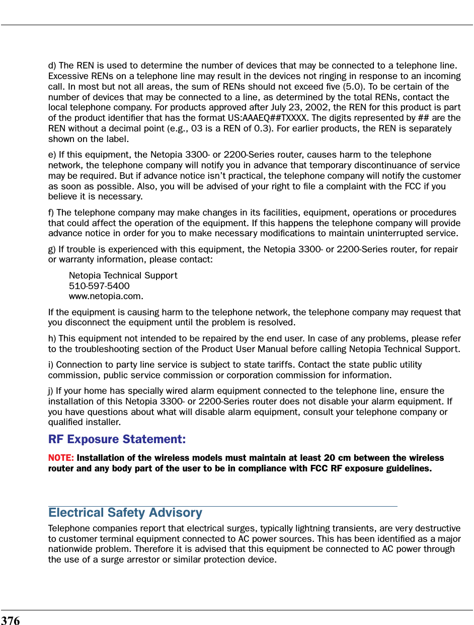 376d) The REN is used to determine the number of devices that may be connected to a telephone line. Excessive RENs on a telephone line may result in the devices not ringing in response to an incoming call. In most but not all areas, the sum of RENs should not exceed ﬁve (5.0). To be certain of the number of devices that may be connected to a line, as determined by the total RENs, contact the local telephone company. For products approved after July 23, 2002, the REN for this product is part of the product identiﬁer that has the format US:AAAEQ##TXXXX. The digits represented by ## are the REN without a decimal point (e.g., 03 is a REN of 0.3). For earlier products, the REN is separately shown on the label.e) If this equipment, the Netopia 3300- or 2200-Series router, causes harm to the telephone network, the telephone company will notify you in advance that temporary discontinuance of service may be required. But if advance notice isn’t practical, the telephone company will notify the customer as soon as possible. Also, you will be advised of your right to ﬁle a complaint with the FCC if you believe it is necessary.f) The telephone company may make changes in its facilities, equipment, operations or procedures that could affect the operation of the equipment. If this happens the telephone company will provide advance notice in order for you to make necessary modiﬁcations to maintain uninterrupted service.g) If trouble is experienced with this equipment, the Netopia 3300- or 2200-Series router, for repair or warranty information, please contact:Netopia Technical Support510-597-5400www.netopia.com.If the equipment is causing harm to the telephone network, the telephone company may request that you disconnect the equipment until the problem is resolved.h) This equipment not intended to be repaired by the end user. In case of any problems, please refer to the troubleshooting section of the Product User Manual before calling Netopia Technical Support.i) Connection to party line service is subject to state tariffs. Contact the state public utility commission, public service commission or corporation commission for information.j) If your home has specially wired alarm equipment connected to the telephone line, ensure the installation of this Netopia 3300- or 2200-Series router does not disable your alarm equipment. If you have questions about what will disable alarm equipment, consult your telephone company or qualiﬁed installer.RF Exposure Statement:NOTE: Installation of the wireless models must maintain at least 20 cm between the wireless router and any body part of the user to be in compliance with FCC RF exposure guidelines.Electrical Safety AdvisoryTelephone companies report that electrical surges, typically lightning transients, are very destructive to customer terminal equipment connected to AC power sources. This has been identiﬁed as a major nationwide problem. Therefore it is advised that this equipment be connected to AC power through the use of a surge arrestor or similar protection device.