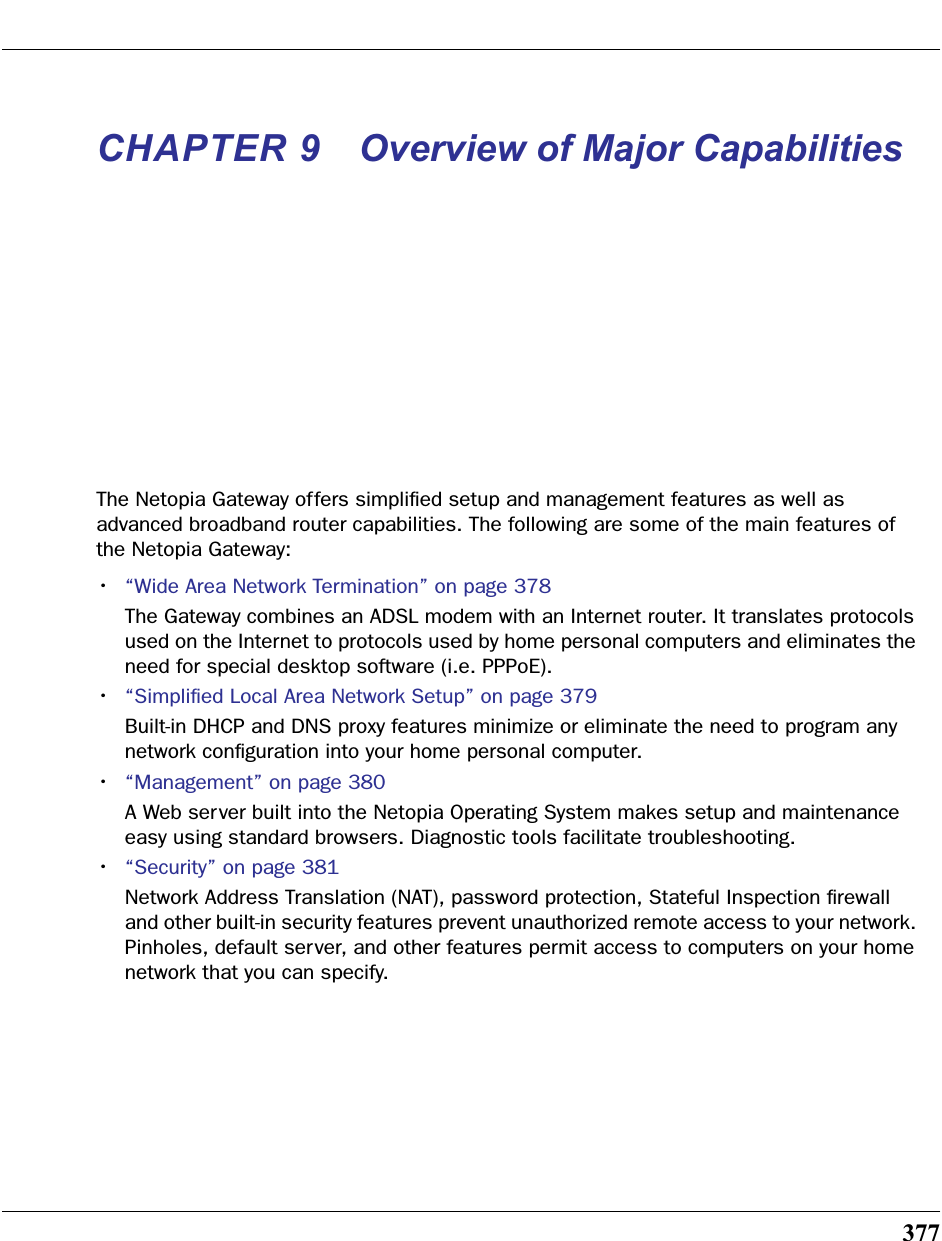 377CHAPTER 9 Overview of Major CapabilitiesThe Netopia Gateway offers simpliﬁed setup and management features as well as advanced broadband router capabilities. The following are some of the main features of the Netopia Gateway:•“Wide Area Network Termination” on page 378The Gateway combines an ADSL modem with an Internet router. It translates protocols used on the Internet to protocols used by home personal computers and eliminates the need for special desktop software (i.e. PPPoE). •“Simpliﬁed Local Area Network Setup” on page 379Built-in DHCP and DNS proxy features minimize or eliminate the need to program any network conﬁguration into your home personal computer. •“Management” on page 380A Web server built into the Netopia Operating System makes setup and maintenance easy using standard browsers. Diagnostic tools facilitate troubleshooting.•“Security” on page 381Network Address Translation (NAT), password protection, Stateful Inspection ﬁrewall and other built-in security features prevent unauthorized remote access to your network. Pinholes, default server, and other features permit access to computers on your home network that you can specify.