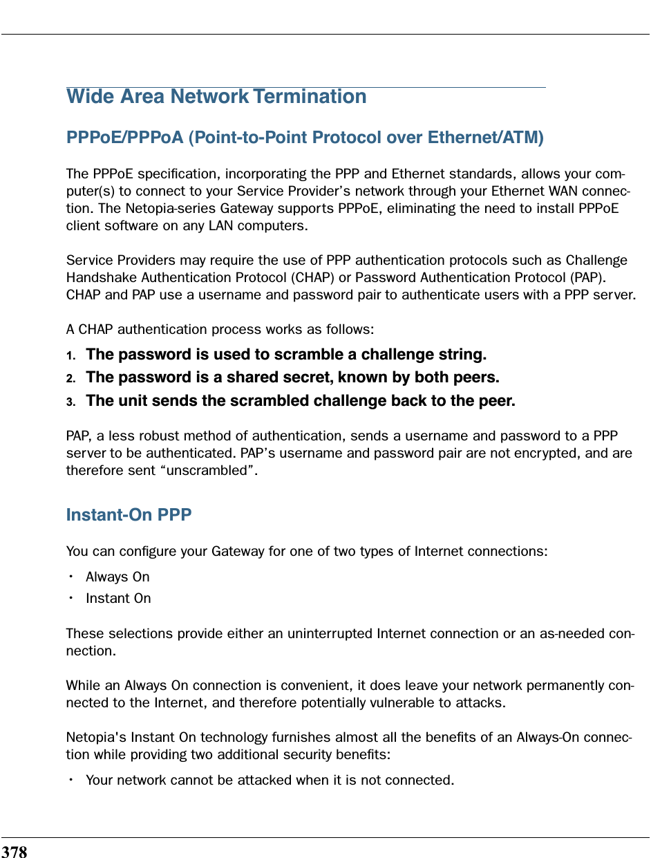 378Wide Area Network TerminationPPPoE/PPPoA (Point-to-Point Protocol over Ethernet/ATM)The PPPoE speciﬁcation, incorporating the PPP and Ethernet standards, allows your com-puter(s) to connect to your Service Provider’s network through your Ethernet WAN connec-tion. The Netopia-series Gateway supports PPPoE, eliminating the need to install PPPoE client software on any LAN computers.Service Providers may require the use of PPP authentication protocols such as Challenge Handshake Authentication Protocol (CHAP) or Password Authentication Protocol (PAP). CHAP and PAP use a username and password pair to authenticate users with a PPP server.A CHAP authentication process works as follows:1. The password is used to scramble a challenge string.2. The password is a shared secret, known by both peers. 3. The unit sends the scrambled challenge back to the peer.PAP, a less robust method of authentication, sends a username and password to a PPP server to be authenticated. PAP’s username and password pair are not encrypted, and are therefore sent “unscrambled”.Instant-On PPPYou can conﬁgure your Gateway for one of two types of Internet connections:•Always On•Instant OnThese selections provide either an uninterrupted Internet connection or an as-needed con-nection. While an Always On connection is convenient, it does leave your network permanently con-nected to the Internet, and therefore potentially vulnerable to attacks. Netopia&apos;s Instant On technology furnishes almost all the beneﬁts of an Always-On connec-tion while providing two additional security beneﬁts:•Your network cannot be attacked when it is not connected.