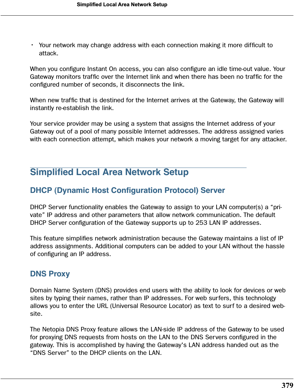 379Simplified Local Area Network Setup•Your network may change address with each connection making it more difﬁcult to attack.When you conﬁgure Instant On access, you can also conﬁgure an idle time-out value. Your Gateway monitors trafﬁc over the Internet link and when there has been no trafﬁc for the conﬁgured number of seconds, it disconnects the link. When new trafﬁc that is destined for the Internet arrives at the Gateway, the Gateway will instantly re-establish the link. Your service provider may be using a system that assigns the Internet address of your Gateway out of a pool of many possible Internet addresses. The address assigned varies with each connection attempt, which makes your network a moving target for any attacker.Simpliﬁed Local Area Network SetupDHCP (Dynamic Host Conﬁguration Protocol) ServerDHCP Server functionality enables the Gateway to assign to your LAN computer(s) a “pri-vate” IP address and other parameters that allow network communication. The default DHCP Server conﬁguration of the Gateway supports up to 253 LAN IP addresses.This feature simpliﬁes network administration because the Gateway maintains a list of IP address assignments. Additional computers can be added to your LAN without the hassle of conﬁguring an IP address.DNS ProxyDomain Name System (DNS) provides end users with the ability to look for devices or web sites by typing their names, rather than IP addresses. For web surfers, this technology allows you to enter the URL (Universal Resource Locator) as text to surf to a desired web-site. The Netopia DNS Proxy feature allows the LAN-side IP address of the Gateway to be used for proxying DNS requests from hosts on the LAN to the DNS Servers conﬁgured in the gateway. This is accomplished by having the Gateway&apos;s LAN address handed out as the “DNS Server” to the DHCP clients on the LAN. 