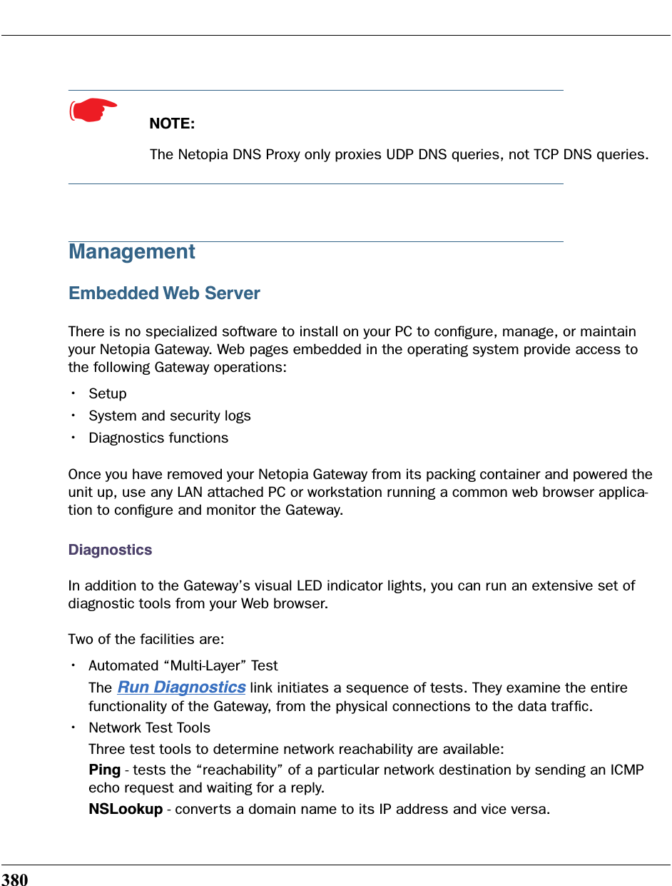 380☛  NOTE:The Netopia DNS Proxy only proxies UDP DNS queries, not TCP DNS queries.ManagementEmbedded Web ServerThere is no specialized software to install on your PC to conﬁgure, manage, or maintain your Netopia Gateway. Web pages embedded in the operating system provide access to the following Gateway operations:•Setup•System and security logs•Diagnostics functionsOnce you have removed your Netopia Gateway from its packing container and powered the unit up, use any LAN attached PC or workstation running a common web browser applica-tion to conﬁgure and monitor the Gateway. DiagnosticsIn addition to the Gateway’s visual LED indicator lights, you can run an extensive set of diagnostic tools from your Web browser. Two of the facilities are:•Automated “Multi-Layer” Test The Run Diagnostics link initiates a sequence of tests. They examine the entire functionality of the Gateway, from the physical connections to the data trafﬁc.•Network Test ToolsThree test tools to determine network reachability are available:Ping - tests the “reachability” of a particular network destination by sending an ICMP echo request and waiting for a reply.NSLookup - converts a domain name to its IP address and vice versa.