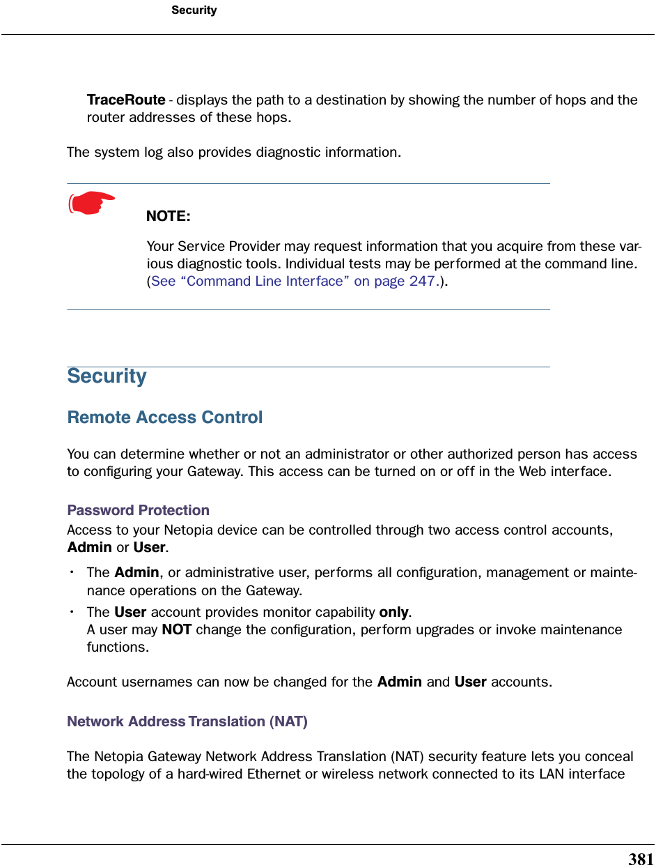 381SecurityTraceRoute - displays the path to a destination by showing the number of hops and the router addresses of these hops.The system log also provides diagnostic information.☛  NOTE:Your Service Provider may request information that you acquire from these var-ious diagnostic tools. Individual tests may be performed at the command line. (See “Command Line Interface” on page 247.).SecurityRemote Access ControlYou can determine whether or not an administrator or other authorized person has access to conﬁguring your Gateway. This access can be turned on or off in the Web interface.Password ProtectionAccess to your Netopia device can be controlled through two access control accounts, Admin or User.•The Admin, or administrative user, performs all conﬁguration, management or mainte-nance operations on the Gateway. •The User account provides monitor capability only. A user may NOT change the conﬁguration, perform upgrades or invoke maintenance functions. Account usernames can now be changed for the Admin and User accounts.Network Address Translation (NAT)The Netopia Gateway Network Address Translation (NAT) security feature lets you conceal the topology of a hard-wired Ethernet or wireless network connected to its LAN inter face 