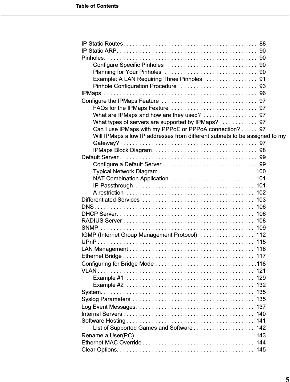  5 Table of Contents IP Static Routes. . . . . . . . . . . . . . . . . . . . . . . . . . . . . . . . . . . . . . . . . .  88IP Static ARP. . . . . . . . . . . . . . . . . . . . . . . . . . . . . . . . . . . . . . . . . . . .  90Pinholes. . . . . . . . . . . . . . . . . . . . . . . . . . . . . . . . . . . . . . . . . . . . . . . .  90Configure Specific Pinholes   . . . . . . . . . . . . . . . . . . . . . . . . . . . .  90Planning for Your Pinholes  . . . . . . . . . . . . . . . . . . . . . . . . . . . . .  90Example: A LAN Requiring Three Pinholes   . . . . . . . . . . . . . . . .  91Pinhole Configuration Procedure   . . . . . . . . . . . . . . . . . . . . . . . .  93IPMaps  . . . . . . . . . . . . . . . . . . . . . . . . . . . . . . . . . . . . . . . . . . . . . . . .  96Configure the IPMaps Feature  . . . . . . . . . . . . . . . . . . . . . . . . . . . . . .  97FAQs for the IPMaps Feature  . . . . . . . . . . . . . . . . . . . . . . . . . . .  97What are IPMaps and how are they used?  . . . . . . . . . . . . . . . . .  97What types of servers are supported by IPMaps?   . . . . . . . . . . .  97Can I use IPMaps with my PPPoE or PPPoA connection? . . . . .  97Will IPMaps allow IP addresses from different subnets to be assigned to my Gateway?   . . . . . . . . . . . . . . . . . . . . . . . . . . . . . . . . . . . . . . . . . .  97IPMaps Block Diagram. . . . . . . . . . . . . . . . . . . . . . . . . . . . . . . . .  98Default Server . . . . . . . . . . . . . . . . . . . . . . . . . . . . . . . . . . . . . . . . . . .  99Configure a Default Server  . . . . . . . . . . . . . . . . . . . . . . . . . . . . .  99Typical Network Diagram   . . . . . . . . . . . . . . . . . . . . . . . . . . . . .  100NAT Combination Application  . . . . . . . . . . . . . . . . . . . . . . . . . .  101IP-Passthrough  . . . . . . . . . . . . . . . . . . . . . . . . . . . . . . . . . . . . .  101A restriction  . . . . . . . . . . . . . . . . . . . . . . . . . . . . . . . . . . . . . . . .  102Differentiated Services  . . . . . . . . . . . . . . . . . . . . . . . . . . . . . . . . . . .  103DNS. . . . . . . . . . . . . . . . . . . . . . . . . . . . . . . . . . . . . . . . . . . . . . . . . .  106DHCP Server. . . . . . . . . . . . . . . . . . . . . . . . . . . . . . . . . . . . . . . . . . .  106RADIUS Server . . . . . . . . . . . . . . . . . . . . . . . . . . . . . . . . . . . . . . . . .  108SNMP  . . . . . . . . . . . . . . . . . . . . . . . . . . . . . . . . . . . . . . . . . . . . . . . .  109IGMP (Internet Group Management Protocol)  . . . . . . . . . . . . . . . . .  112UPnP . . . . . . . . . . . . . . . . . . . . . . . . . . . . . . . . . . . . . . . . . . . . . . . . .  115LAN Management . . . . . . . . . . . . . . . . . . . . . . . . . . . . . . . . . . . . . . .  116Ethernet Bridge . . . . . . . . . . . . . . . . . . . . . . . . . . . . . . . . . . . . . . . . .  117Configuring for Bridge Mode . . . . . . . . . . . . . . . . . . . . . . . . . . . . . . . .118VLAN . . . . . . . . . . . . . . . . . . . . . . . . . . . . . . . . . . . . . . . . . . . . . . . . .  121Example #1  . . . . . . . . . . . . . . . . . . . . . . . . . . . . . . . . . . . . . . . .  129Example #2  . . . . . . . . . . . . . . . . . . . . . . . . . . . . . . . . . . . . . . . .  132System. . . . . . . . . . . . . . . . . . . . . . . . . . . . . . . . . . . . . . . . . . . . . . . .  135Syslog Parameters  . . . . . . . . . . . . . . . . . . . . . . . . . . . . . . . . . . . . . .  135Log Event Messages. . . . . . . . . . . . . . . . . . . . . . . . . . . . . . . . . . . . .  137Internal Servers . . . . . . . . . . . . . . . . . . . . . . . . . . . . . . . . . . . . . . . . .  140Software Hosting . . . . . . . . . . . . . . . . . . . . . . . . . . . . . . . . . . . . . . . .  141List of Supported Games and Software . . . . . . . . . . . . . . . . . . .  142Rename a User(PC) . . . . . . . . . . . . . . . . . . . . . . . . . . . . . . . . . . . . .  143Ethernet MAC Override . . . . . . . . . . . . . . . . . . . . . . . . . . . . . . . . . . .  144Clear Options. . . . . . . . . . . . . . . . . . . . . . . . . . . . . . . . . . . . . . . . . . .  145