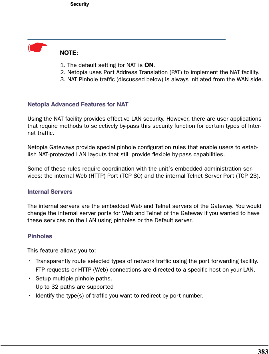 383Security☛  NOTE:1. The default setting for NAT is ON.2. Netopia uses Port Address Translation (PAT) to implement the NAT facility.3. NAT Pinhole trafﬁc (discussed below) is always initiated from the WAN side.Netopia Advanced Features for NATUsing the NAT facility provides effective LAN security. However, there are user applications that require methods to selectively by-pass this security function for certain types of Inter-net trafﬁc.Netopia Gateways provide special pinhole conﬁguration rules that enable users to estab-lish NAT-protected LAN layouts that still provide ﬂexible by-pass capabilities.Some of these rules require coordination with the unit’s embedded administration ser-vices: the internal Web (HTTP) Port (TCP 80) and the internal Telnet Server Port (TCP 23). Internal ServersThe internal servers are the embedded Web and Telnet servers of the Gateway. You would change the internal server ports for Web and Telnet of the Gateway if you wanted to have these services on the LAN using pinholes or the Default server.PinholesThis feature allows you to:•Transparently route selected types of network trafﬁc using the port forwarding facility.FTP requests or HTTP (Web) connections are directed to a speciﬁc host on your LAN.•Setup multiple pinhole paths.Up to 32 paths are supported•Identify the type(s) of trafﬁc you want to redirect by port number.