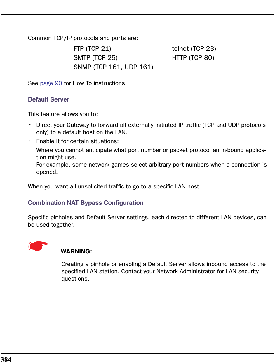 384Common TCP/IP protocols and ports are:See page 90 for How To instructions.Default ServerThis feature allows you to:•Direct your Gateway to forward all externally initiated IP trafﬁc (TCP and UDP protocols only) to a default host on the LAN.•Enable it for certain situations:Where you cannot anticipate what port number or packet protocol an in-bound applica-tion might use. For example, some network games select arbitrary port numbers when a connection is opened.When you want all unsolicited trafﬁc to go to a speciﬁc LAN host.Combination NAT Bypass ConﬁgurationSpeciﬁc pinholes and Default Server settings, each directed to different LAN devices, can be used together.☛  WARNING:Creating a pinhole or enabling a Default Server allows inbound access to the speciﬁed LAN station. Contact your Network Administrator for LAN security questions. FTP (TCP 21) telnet (TCP 23)SMTP (TCP 25) HTTP (TCP 80)SNMP (TCP 161, UDP 161)