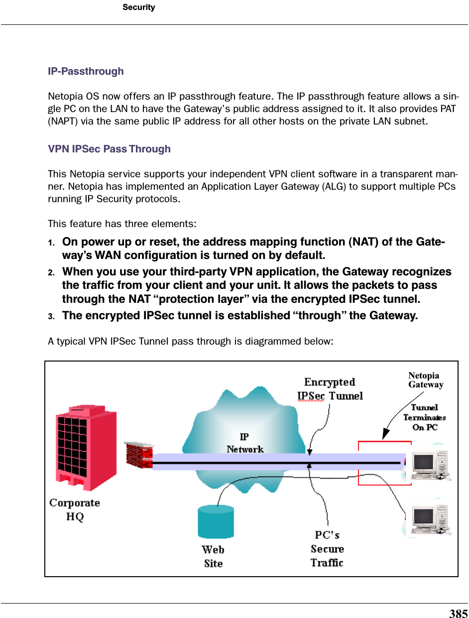 385SecurityIP-PassthroughNetopia OS now offers an IP passthrough feature. The IP passthrough feature allows a sin-gle PC on the LAN to have the Gateway’s public address assigned to it. It also provides PAT (NAPT) via the same public IP address for all other hosts on the private LAN subnet.VPN IPSec Pass ThroughThis Netopia service supports your independent VPN client software in a transparent man-ner. Netopia has implemented an Application Layer Gateway (ALG) to support multiple PCs running IP Security protocols.This feature has three elements:1. On power up or reset, the address mapping function (NAT) of the Gate-way’s WAN conﬁguration is turned on by default.2. When you use your third-party VPN application, the Gateway recognizes the trafﬁc from your client and your unit. It allows the packets to pass through the NAT “protection layer” via the encrypted IPSec tunnel.3. The encrypted IPSec tunnel is established “through” the Gateway.A typical VPN IPSec Tunnel pass through is diagrammed below:NetopiaGateway