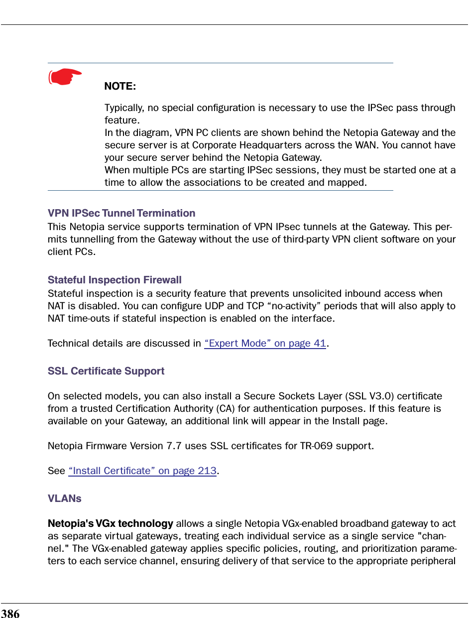 386☛  NOTE:Typically, no special conﬁguration is necessary to use the IPSec pass through feature.In the diagram, VPN PC clients are shown behind the Netopia Gateway and the secure server is at Corporate Headquarters across the WAN. You cannot have your secure server behind the Netopia Gateway.When multiple PCs are starting IPSec sessions, they must be started one at a time to allow the associations to be created and mapped.VPN IPSec Tunnel TerminationThis Netopia service supports termination of VPN IPsec tunnels at the Gateway. This per-mits tunnelling from the Gateway without the use of third-party VPN client software on your client PCs.Stateful Inspection FirewallStateful inspection is a security feature that prevents unsolicited inbound access when NAT is disabled. You can conﬁgure UDP and TCP “no-activity” periods that will also apply to NAT time-outs if stateful inspection is enabled on the interface.Technical details are discussed in “Expert Mode” on page 41.SSL Certiﬁcate SupportOn selected models, you can also install a Secure Sockets Layer (SSL V3.0) certiﬁcate from a trusted Certiﬁcation Authority (CA) for authentication purposes. If this feature is available on your Gateway, an additional link will appear in the Install page.Netopia Firmware Version 7.7 uses SSL certiﬁcates for TR-069 support.See “Install Certiﬁcate” on page 213. VLANsNetopia&apos;s VGx technology allows a single Netopia VGx-enabled broadband gateway to act as separate virtual gateways, treating each individual service as a single service &quot;chan-nel.&quot; The VGx-enabled gateway applies speciﬁc policies, routing, and prioritization parame-ters to each service channel, ensuring delivery of that service to the appropriate peripheral 