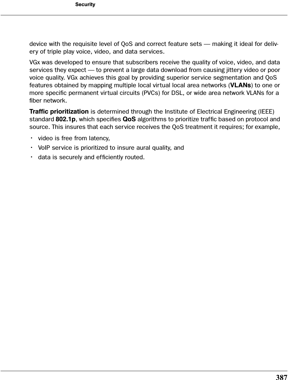 387Securitydevice with the requisite level of QoS and correct feature sets — making it ideal for deliv-ery of triple play voice, video, and data services.VGx was developed to ensure that subscribers receive the quality of voice, video, and data services they expect — to prevent a large data download from causing jittery video or poor voice quality. VGx achieves this goal by providing superior service segmentation and QoS features obtained by mapping multiple local virtual local area networks (VLANs) to one or more speciﬁc permanent virtual circuits (PVCs) for DSL, or wide area network VLANs for a ﬁber network.Trafﬁc prioritization is determined through the Institute of Electrical Engineering (IEEE) standard 802.1p, which speciﬁes QoS algorithms to prioritize trafﬁc based on protocol and source. This insures that each service receives the QoS treatment it requires; for example, •video is free from latency, •VoIP service is prioritized to insure aural quality, and •data is securely and efﬁciently routed. 