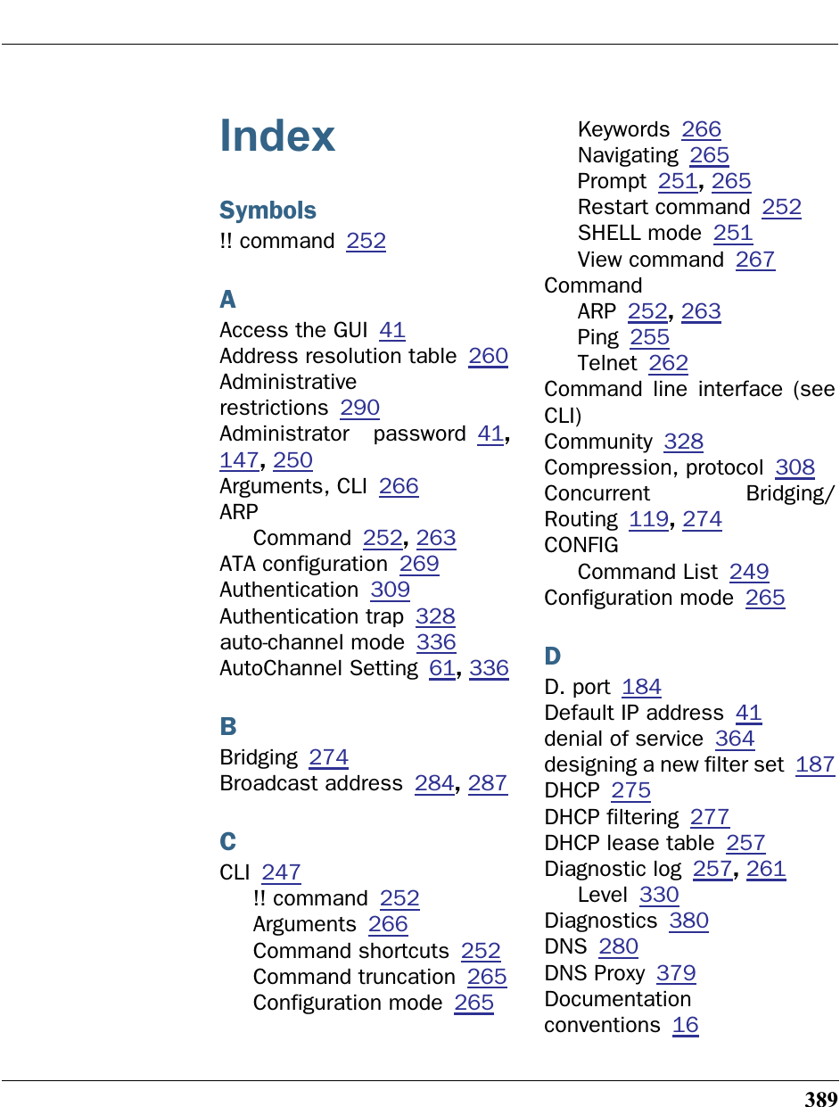 389IndexSymbols!! command 252AAccess the GUI 41Address resolution table 260Administrativerestrictions 290Administrator password 41,147, 250Arguments, CLI 266ARPCommand 252, 263ATA configuration 269Authentication 309Authentication trap 328auto-channel mode 336AutoChannel Setting 61, 336BBridging 274Broadcast address 284, 287CCLI 247!! command 252Arguments 266Command shortcuts 252Command truncation 265Configuration mode 265Keywords 266Navigating 265Prompt 251, 265Restart command 252SHELL mode 251View command 267CommandARP 252, 263Ping 255Telnet 262Command line interface (seeCLI)Community 328Compression, protocol 308Concurrent Bridging/Routing 119, 274CONFIGCommand List 249Configuration mode 265DD. port 184Default IP address 41denial of service 364designing a new filter set 187DHCP 275DHCP filtering 277DHCP lease table 257Diagnostic log 257, 261Level 330Diagnostics 380DNS 280DNS Proxy 379Documentationconventions 16