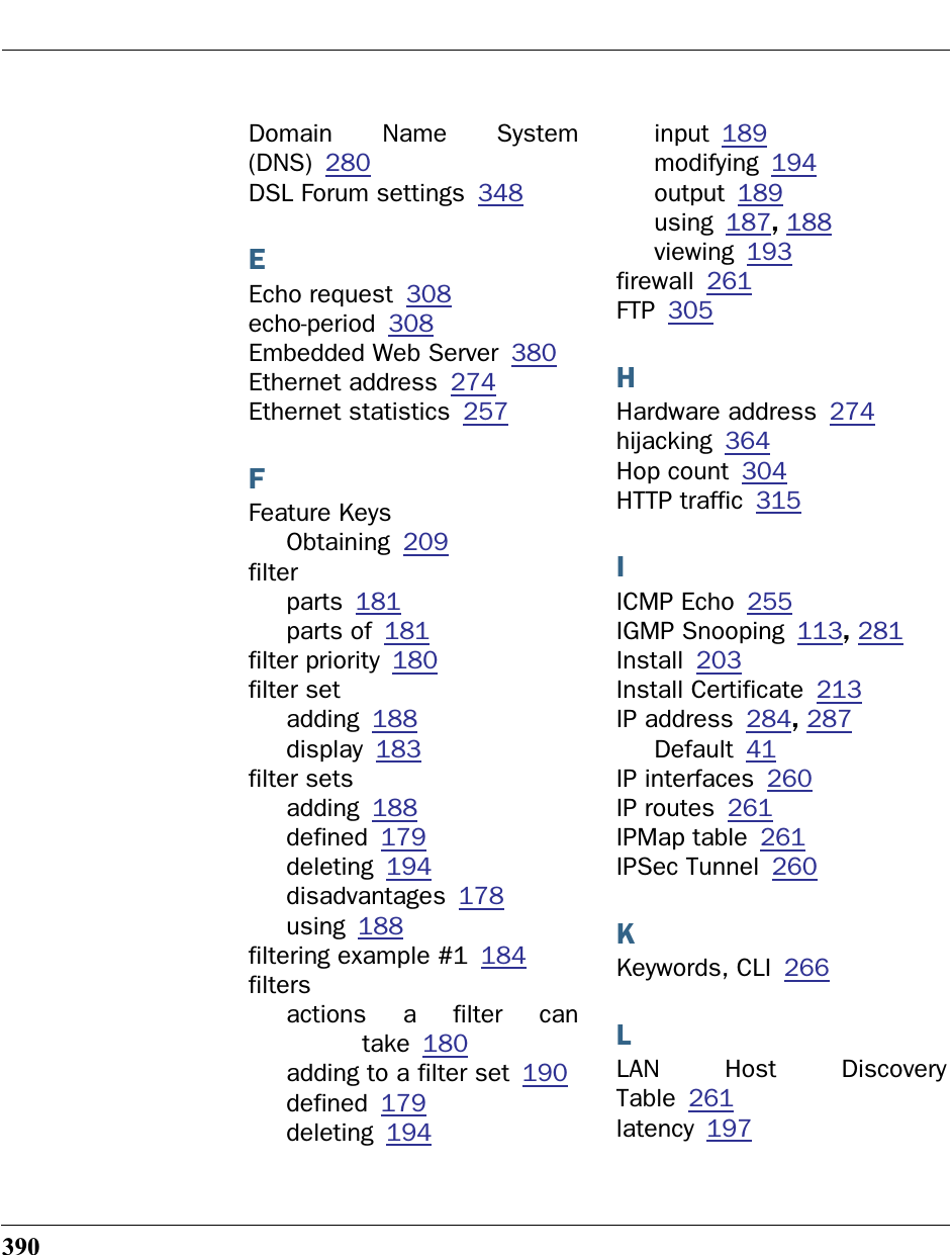 390Domain Name System(DNS) 280DSL Forum settings 348EEcho request 308echo-period 308Embedded Web Server 380Ethernet address 274Ethernet statistics 257FFeature KeysObtaining 209filterparts 181parts of 181filter priority 180filter setadding 188display 183filter setsadding 188defined 179deleting 194disadvantages 178using 188filtering example #1 184filtersactions a filter cantake 180adding to a filter set 190defined 179deleting 194input 189modifying 194output 189using 187, 188viewing 193firewall 261FTP 305HHardware address 274hijacking 364Hop count 304HTTP traffic 315IICMP Echo 255IGMP Snooping 113, 281Install 203Install Certificate 213IP address 284, 287Default 41IP interfaces 260IP routes 261IPMap table 261IPSec Tunnel 260KKeywords, CLI 266LLAN Host DiscoveryTable 261latency 197