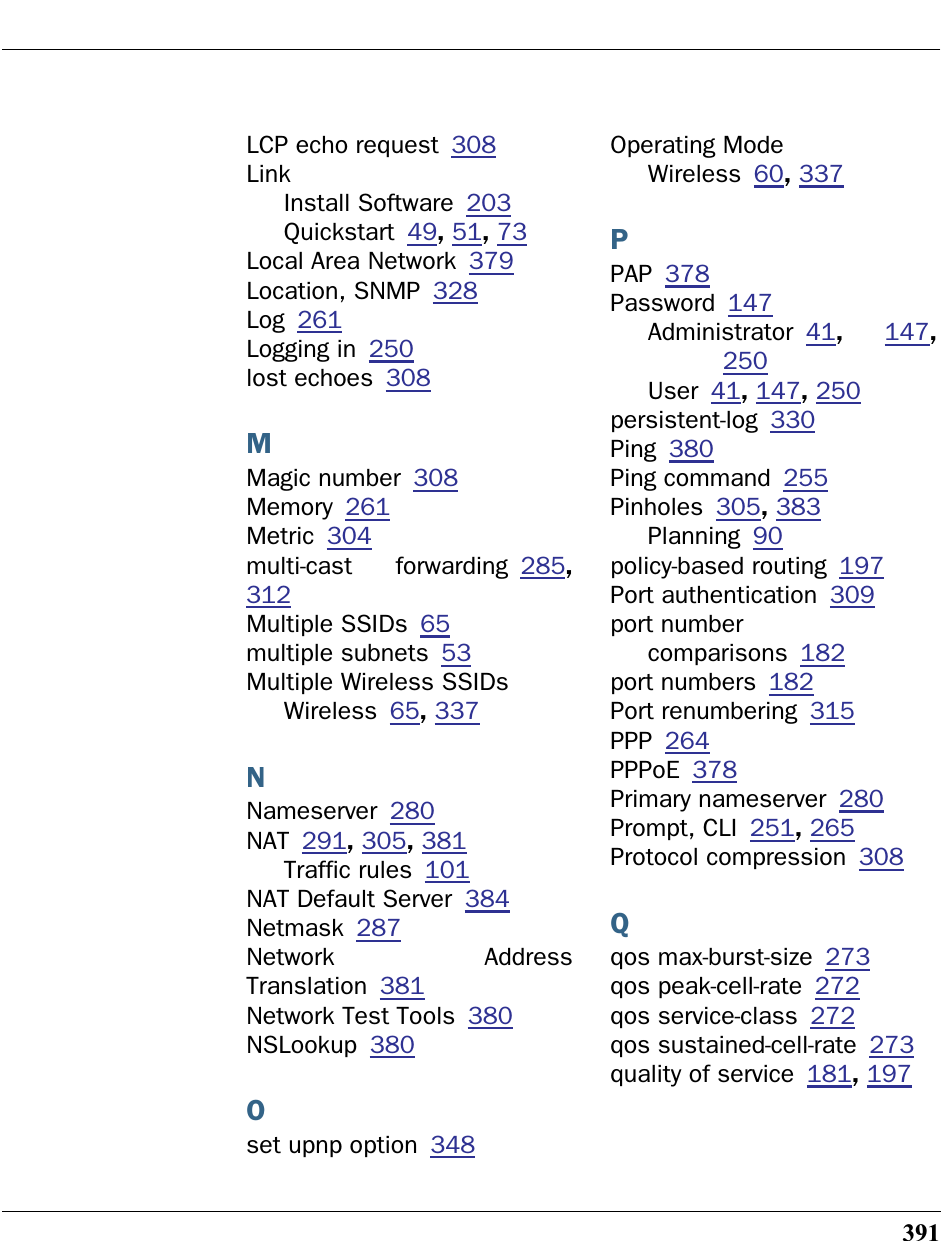 391LCP echo request 308LinkInstall Software 203Quickstart 49, 51, 73Local Area Network 379Location, SNMP 328Log 261Logging in 250lost echoes 308MMagic number 308Memory 261Metric 304multi-cast forwarding 285,312Multiple SSIDs 65multiple subnets 53Multiple Wireless SSIDsWireless 65, 337NNameserver 280NAT 291, 305, 381Traffic rules 101NAT Default Server 384Netmask 287Network AddressTranslation 381Network Test Tools 380NSLookup 380Oset upnp option 348Operating ModeWireless 60, 337PPAP 378Password 147Administrator 41,  147,250User 41, 147, 250persistent-log 330Ping 380Ping command 255Pinholes 305, 383Planning 90policy-based routing 197Port authentication 309port numbercomparisons 182port numbers 182Port renumbering 315PPP 264PPPoE 378Primary nameserver 280Prompt, CLI 251, 265Protocol compression 308Qqos max-burst-size 273qos peak-cell-rate 272qos service-class 272qos sustained-cell-rate 273quality of service 181, 197