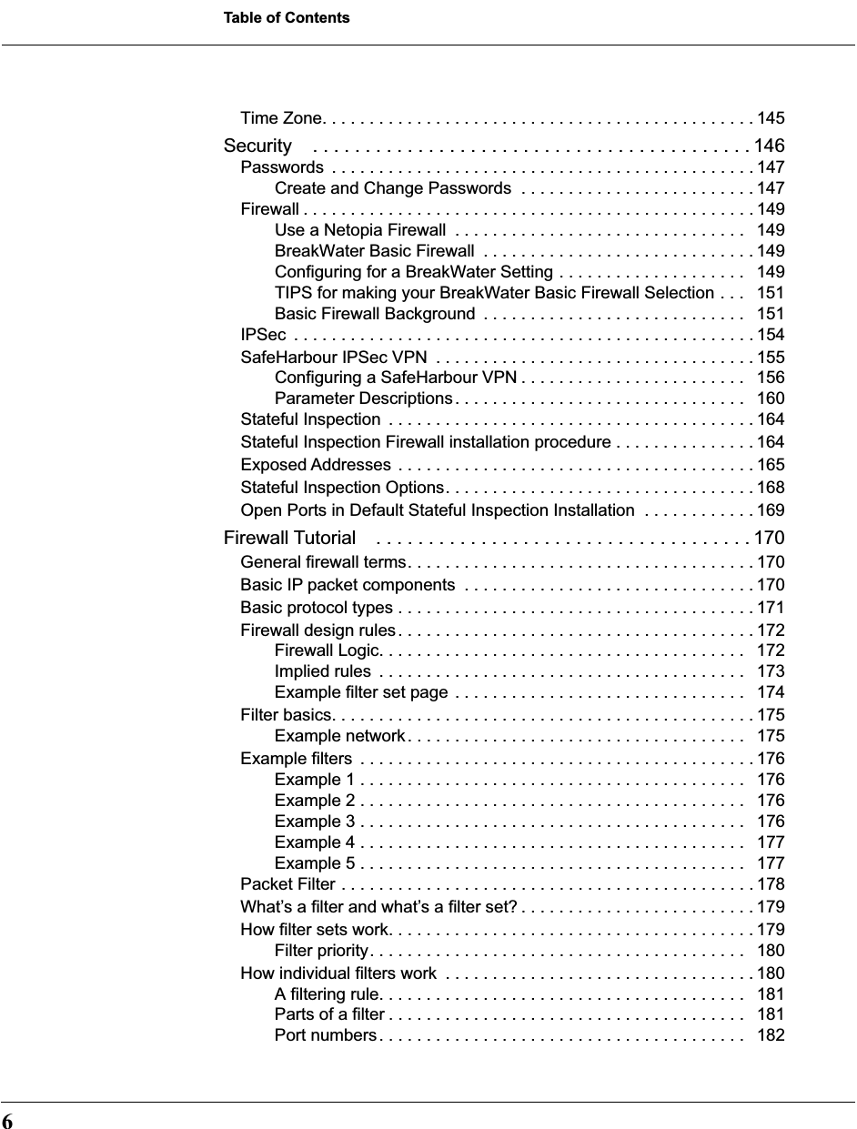  Table of Contents 6 Time Zone. . . . . . . . . . . . . . . . . . . . . . . . . . . . . . . . . . . . . . . . . . . . . . 145 Security . . . . . . . . . . . . . . . . . . . . . . . . . . . . . . . . . . . . . . . . . . 146 Passwords  . . . . . . . . . . . . . . . . . . . . . . . . . . . . . . . . . . . . . . . . . . . . . 147Create and Change Passwords  . . . . . . . . . . . . . . . . . . . . . . . . . 147Firewall . . . . . . . . . . . . . . . . . . . . . . . . . . . . . . . . . . . . . . . . . . . . . . . . 149Use a Netopia Firewall  . . . . . . . . . . . . . . . . . . . . . . . . . . . . . . .   149BreakWater Basic Firewall  . . . . . . . . . . . . . . . . . . . . . . . . . . . . . 149Configuring for a BreakWater Setting . . . . . . . . . . . . . . . . . . . .   149TIPS for making your BreakWater Basic Firewall Selection . . .   151Basic Firewall Background  . . . . . . . . . . . . . . . . . . . . . . . . . . . .   151IPSec  . . . . . . . . . . . . . . . . . . . . . . . . . . . . . . . . . . . . . . . . . . . . . . . . . 154SafeHarbour IPSec VPN  . . . . . . . . . . . . . . . . . . . . . . . . . . . . . . . . . . 155Configuring a SafeHarbour VPN . . . . . . . . . . . . . . . . . . . . . . . .   156Parameter Descriptions. . . . . . . . . . . . . . . . . . . . . . . . . . . . . . .   160Stateful Inspection  . . . . . . . . . . . . . . . . . . . . . . . . . . . . . . . . . . . . . . . 164Stateful Inspection Firewall installation procedure . . . . . . . . . . . . . . . 164Exposed Addresses  . . . . . . . . . . . . . . . . . . . . . . . . . . . . . . . . . . . . . . 165Stateful Inspection Options. . . . . . . . . . . . . . . . . . . . . . . . . . . . . . . . . 168Open Ports in Default Stateful Inspection Installation  . . . . . . . . . . . . 169 Firewall Tutorial . . . . . . . . . . . . . . . . . . . . . . . . . . . . . . . . . . . . 170 General firewall terms. . . . . . . . . . . . . . . . . . . . . . . . . . . . . . . . . . . . . 170Basic IP packet components  . . . . . . . . . . . . . . . . . . . . . . . . . . . . . . . 170Basic protocol types . . . . . . . . . . . . . . . . . . . . . . . . . . . . . . . . . . . . . . 171Firewall design rules. . . . . . . . . . . . . . . . . . . . . . . . . . . . . . . . . . . . . . 172Firewall Logic. . . . . . . . . . . . . . . . . . . . . . . . . . . . . . . . . . . . . . .   172Implied rules  . . . . . . . . . . . . . . . . . . . . . . . . . . . . . . . . . . . . . . .   173Example filter set page . . . . . . . . . . . . . . . . . . . . . . . . . . . . . . .   174Filter basics. . . . . . . . . . . . . . . . . . . . . . . . . . . . . . . . . . . . . . . . . . . . . 175Example network. . . . . . . . . . . . . . . . . . . . . . . . . . . . . . . . . . . .   175Example filters  . . . . . . . . . . . . . . . . . . . . . . . . . . . . . . . . . . . . . . . . . . 176Example 1 . . . . . . . . . . . . . . . . . . . . . . . . . . . . . . . . . . . . . . . . .   176Example 2 . . . . . . . . . . . . . . . . . . . . . . . . . . . . . . . . . . . . . . . . .   176Example 3 . . . . . . . . . . . . . . . . . . . . . . . . . . . . . . . . . . . . . . . . .   176Example 4 . . . . . . . . . . . . . . . . . . . . . . . . . . . . . . . . . . . . . . . . .   177Example 5 . . . . . . . . . . . . . . . . . . . . . . . . . . . . . . . . . . . . . . . . .   177Packet Filter . . . . . . . . . . . . . . . . . . . . . . . . . . . . . . . . . . . . . . . . . . . . 178What’s a filter and what’s a filter set? . . . . . . . . . . . . . . . . . . . . . . . . . 179How filter sets work. . . . . . . . . . . . . . . . . . . . . . . . . . . . . . . . . . . . . . . 179Filter priority. . . . . . . . . . . . . . . . . . . . . . . . . . . . . . . . . . . . . . . .   180How individual filters work  . . . . . . . . . . . . . . . . . . . . . . . . . . . . . . . . . 180A filtering rule. . . . . . . . . . . . . . . . . . . . . . . . . . . . . . . . . . . . . . .   181Parts of a filter . . . . . . . . . . . . . . . . . . . . . . . . . . . . . . . . . . . . . .   181Port numbers. . . . . . . . . . . . . . . . . . . . . . . . . . . . . . . . . . . . . . .   182