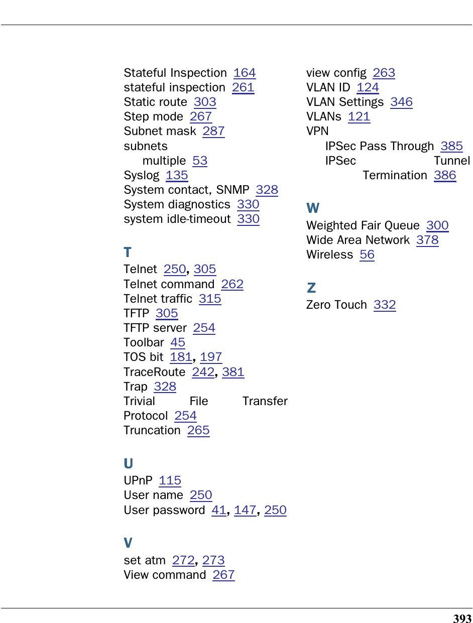 393Stateful Inspection 164stateful inspection 261Static route 303Step mode 267Subnet mask 287subnetsmultiple 53Syslog 135System contact, SNMP 328System diagnostics 330system idle-timeout 330TTelnet 250, 305Telnet command 262Telnet traffic 315TFTP 305TFTP server 254Toolbar 45TOS bit 181, 197TraceRoute 242, 381Trap 328Trivial File TransferProtocol 254Truncation 265UUPnP 115User name 250User password 41, 147, 250Vset atm 272, 273View command 267view config 263VLAN ID 124VLAN Settings 346VLANs 121VPNIPSec Pass Through 385IPSec TunnelTermination 386WWeighted Fair Queue 300Wide Area Network 378Wireless 56ZZero Touch 332