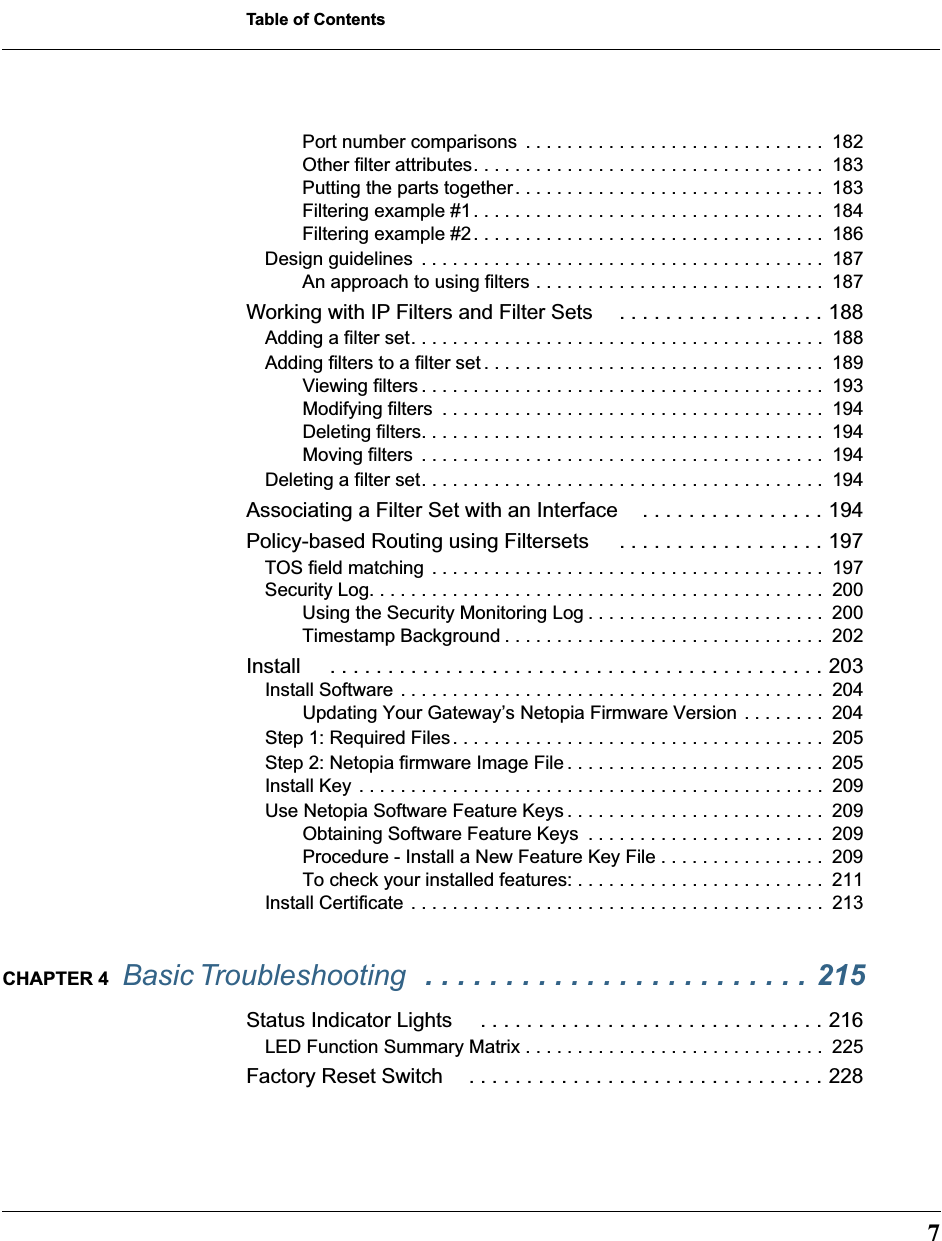  7 Table of Contents Port number comparisons  . . . . . . . . . . . . . . . . . . . . . . . . . . . . .  182Other filter attributes. . . . . . . . . . . . . . . . . . . . . . . . . . . . . . . . . .  183Putting the parts together. . . . . . . . . . . . . . . . . . . . . . . . . . . . . .  183Filtering example #1. . . . . . . . . . . . . . . . . . . . . . . . . . . . . . . . . .  184Filtering example #2. . . . . . . . . . . . . . . . . . . . . . . . . . . . . . . . . .  186Design guidelines  . . . . . . . . . . . . . . . . . . . . . . . . . . . . . . . . . . . . . . .  187An approach to using filters . . . . . . . . . . . . . . . . . . . . . . . . . . . .  187 Working with IP Filters and Filter Sets . . . . . . . . . . . . . . . . . . 188 Adding a filter set. . . . . . . . . . . . . . . . . . . . . . . . . . . . . . . . . . . . . . . .  188Adding filters to a filter set . . . . . . . . . . . . . . . . . . . . . . . . . . . . . . . . .  189Viewing filters . . . . . . . . . . . . . . . . . . . . . . . . . . . . . . . . . . . . . . .  193Modifying filters  . . . . . . . . . . . . . . . . . . . . . . . . . . . . . . . . . . . . .  194Deleting filters. . . . . . . . . . . . . . . . . . . . . . . . . . . . . . . . . . . . . . .  194Moving filters  . . . . . . . . . . . . . . . . . . . . . . . . . . . . . . . . . . . . . . .  194Deleting a filter set. . . . . . . . . . . . . . . . . . . . . . . . . . . . . . . . . . . . . . .  194 Associating a Filter Set with an Interface . . . . . . . . . . . . . . . . 194Policy-based Routing using Filtersets  . . . . . . . . . . . . . . . . . . 197 TOS field matching . . . . . . . . . . . . . . . . . . . . . . . . . . . . . . . . . . . . . .  197Security Log. . . . . . . . . . . . . . . . . . . . . . . . . . . . . . . . . . . . . . . . . . . .  200Using the Security Monitoring Log . . . . . . . . . . . . . . . . . . . . . . .  200Timestamp Background . . . . . . . . . . . . . . . . . . . . . . . . . . . . . . .  202 Install  . . . . . . . . . . . . . . . . . . . . . . . . . . . . . . . . . . . . . . . . . . . 203 Install Software . . . . . . . . . . . . . . . . . . . . . . . . . . . . . . . . . . . . . . . . .  204Updating Your Gateway’s Netopia Firmware Version . . . . . . . .  204Step 1: Required Files. . . . . . . . . . . . . . . . . . . . . . . . . . . . . . . . . . . .  205Step 2: Netopia firmware Image File . . . . . . . . . . . . . . . . . . . . . . . . .  205Install Key . . . . . . . . . . . . . . . . . . . . . . . . . . . . . . . . . . . . . . . . . . . . .  209Use Netopia Software Feature Keys . . . . . . . . . . . . . . . . . . . . . . . . .  209Obtaining Software Feature Keys  . . . . . . . . . . . . . . . . . . . . . . .  209Procedure - Install a New Feature Key File . . . . . . . . . . . . . . . .  209To check your installed features: . . . . . . . . . . . . . . . . . . . . . . . .  211Install Certificate . . . . . . . . . . . . . . . . . . . . . . . . . . . . . . . . . . . . . . . .  213 CHAPTER 4   Basic Troubleshooting   . . . . . . . . . . . . . . . . . . . . . . . . 215 Status Indicator Lights  . . . . . . . . . . . . . . . . . . . . . . . . . . . . . . 216 LED Function Summary Matrix . . . . . . . . . . . . . . . . . . . . . . . . . . . . .  225 Factory Reset Switch . . . . . . . . . . . . . . . . . . . . . . . . . . . . . . . 228