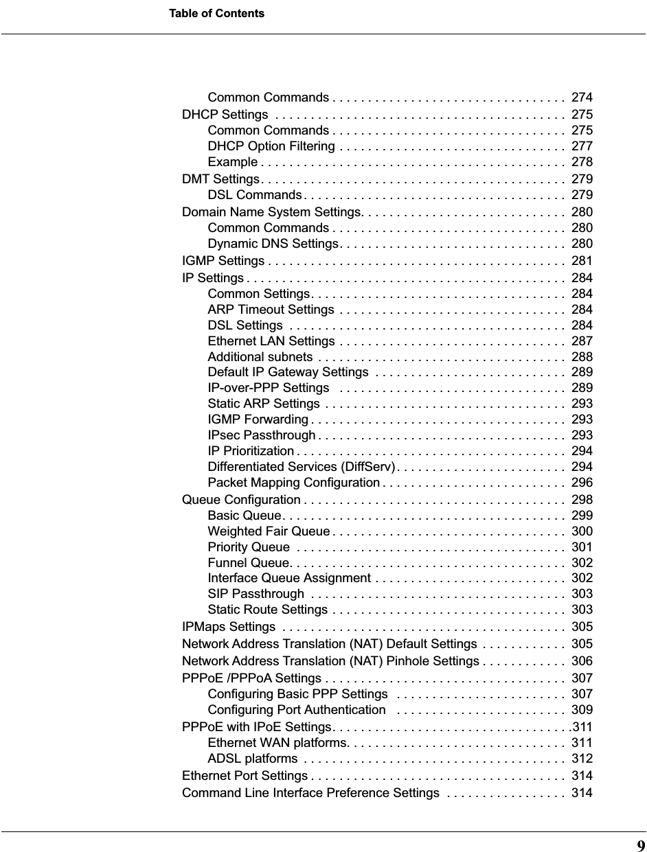  9 Table of Contents Common Commands . . . . . . . . . . . . . . . . . . . . . . . . . . . . . . . . .  274DHCP Settings  . . . . . . . . . . . . . . . . . . . . . . . . . . . . . . . . . . . . . . . . .  275Common Commands . . . . . . . . . . . . . . . . . . . . . . . . . . . . . . . . .  275DHCP Option Filtering . . . . . . . . . . . . . . . . . . . . . . . . . . . . . . . .  277Example . . . . . . . . . . . . . . . . . . . . . . . . . . . . . . . . . . . . . . . . . . .  278DMT Settings. . . . . . . . . . . . . . . . . . . . . . . . . . . . . . . . . . . . . . . . . . .  279DSL Commands. . . . . . . . . . . . . . . . . . . . . . . . . . . . . . . . . . . . .  279Domain Name System Settings. . . . . . . . . . . . . . . . . . . . . . . . . . . . .  280Common Commands . . . . . . . . . . . . . . . . . . . . . . . . . . . . . . . . .  280Dynamic DNS Settings. . . . . . . . . . . . . . . . . . . . . . . . . . . . . . . .  280IGMP Settings . . . . . . . . . . . . . . . . . . . . . . . . . . . . . . . . . . . . . . . . . .  281IP Settings . . . . . . . . . . . . . . . . . . . . . . . . . . . . . . . . . . . . . . . . . . . . .  284Common Settings. . . . . . . . . . . . . . . . . . . . . . . . . . . . . . . . . . . .  284ARP Timeout Settings . . . . . . . . . . . . . . . . . . . . . . . . . . . . . . . .  284DSL Settings  . . . . . . . . . . . . . . . . . . . . . . . . . . . . . . . . . . . . . . .  284Ethernet LAN Settings . . . . . . . . . . . . . . . . . . . . . . . . . . . . . . . .  287Additional subnets . . . . . . . . . . . . . . . . . . . . . . . . . . . . . . . . . . .  288Default IP Gateway Settings  . . . . . . . . . . . . . . . . . . . . . . . . . . .  289IP-over-PPP Settings   . . . . . . . . . . . . . . . . . . . . . . . . . . . . . . . .  289Static ARP Settings . . . . . . . . . . . . . . . . . . . . . . . . . . . . . . . . . .  293IGMP Forwarding . . . . . . . . . . . . . . . . . . . . . . . . . . . . . . . . . . . .  293IPsec Passthrough . . . . . . . . . . . . . . . . . . . . . . . . . . . . . . . . . . .  293IP Prioritization . . . . . . . . . . . . . . . . . . . . . . . . . . . . . . . . . . . . . .  294Differentiated Services (DiffServ). . . . . . . . . . . . . . . . . . . . . . . .  294Packet Mapping Configuration . . . . . . . . . . . . . . . . . . . . . . . . . .  296Queue Configuration . . . . . . . . . . . . . . . . . . . . . . . . . . . . . . . . . . . . .  298Basic Queue. . . . . . . . . . . . . . . . . . . . . . . . . . . . . . . . . . . . . . . .  299Weighted Fair Queue . . . . . . . . . . . . . . . . . . . . . . . . . . . . . . . . .  300Priority Queue  . . . . . . . . . . . . . . . . . . . . . . . . . . . . . . . . . . . . . .  301Funnel Queue. . . . . . . . . . . . . . . . . . . . . . . . . . . . . . . . . . . . . . .  302Interface Queue Assignment . . . . . . . . . . . . . . . . . . . . . . . . . . .  302SIP Passthrough  . . . . . . . . . . . . . . . . . . . . . . . . . . . . . . . . . . . .  303Static Route Settings . . . . . . . . . . . . . . . . . . . . . . . . . . . . . . . . .  303IPMaps Settings  . . . . . . . . . . . . . . . . . . . . . . . . . . . . . . . . . . . . . . . .  305Network Address Translation (NAT) Default Settings  . . . . . . . . . . . .  305Network Address Translation (NAT) Pinhole Settings . . . . . . . . . . . .  306PPPoE /PPPoA Settings . . . . . . . . . . . . . . . . . . . . . . . . . . . . . . . . . .  307Configuring Basic PPP Settings  . . . . . . . . . . . . . . . . . . . . . . . .  307Configuring Port Authentication   . . . . . . . . . . . . . . . . . . . . . . . .  309PPPoE with IPoE Settings. . . . . . . . . . . . . . . . . . . . . . . . . . . . . . . . . .311Ethernet WAN platforms. . . . . . . . . . . . . . . . . . . . . . . . . . . . . . .  311ADSL platforms  . . . . . . . . . . . . . . . . . . . . . . . . . . . . . . . . . . . . .  312Ethernet Port Settings . . . . . . . . . . . . . . . . . . . . . . . . . . . . . . . . . . . .  314Command Line Interface Preference Settings  . . . . . . . . . . . . . . . . .  314