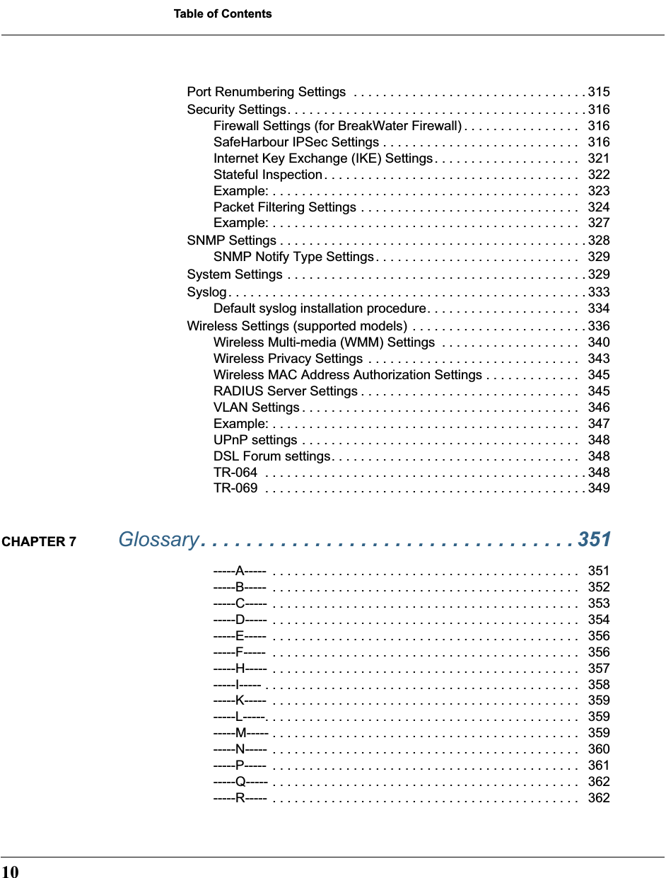  Table of Contents 10 Port Renumbering Settings  . . . . . . . . . . . . . . . . . . . . . . . . . . . . . . . . 315Security Settings. . . . . . . . . . . . . . . . . . . . . . . . . . . . . . . . . . . . . . . . . 316Firewall Settings (for BreakWater Firewall) . . . . . . . . . . . . . . . .   316SafeHarbour IPSec Settings . . . . . . . . . . . . . . . . . . . . . . . . . . .   316Internet Key Exchange (IKE) Settings. . . . . . . . . . . . . . . . . . . .   321Stateful Inspection. . . . . . . . . . . . . . . . . . . . . . . . . . . . . . . . . . .   322Example: . . . . . . . . . . . . . . . . . . . . . . . . . . . . . . . . . . . . . . . . . .   323Packet Filtering Settings . . . . . . . . . . . . . . . . . . . . . . . . . . . . . .   324Example: . . . . . . . . . . . . . . . . . . . . . . . . . . . . . . . . . . . . . . . . . .   327SNMP Settings . . . . . . . . . . . . . . . . . . . . . . . . . . . . . . . . . . . . . . . . . . 328SNMP Notify Type Settings. . . . . . . . . . . . . . . . . . . . . . . . . . . .   329System Settings . . . . . . . . . . . . . . . . . . . . . . . . . . . . . . . . . . . . . . . . . 329Syslog. . . . . . . . . . . . . . . . . . . . . . . . . . . . . . . . . . . . . . . . . . . . . . . . . 333Default syslog installation procedure. . . . . . . . . . . . . . . . . . . . .   334Wireless Settings (supported models) . . . . . . . . . . . . . . . . . . . . . . . . 336Wireless Multi-media (WMM) Settings  . . . . . . . . . . . . . . . . . . .   340Wireless Privacy Settings . . . . . . . . . . . . . . . . . . . . . . . . . . . . .   343Wireless MAC Address Authorization Settings . . . . . . . . . . . . .   345RADIUS Server Settings . . . . . . . . . . . . . . . . . . . . . . . . . . . . . .   345VLAN Settings . . . . . . . . . . . . . . . . . . . . . . . . . . . . . . . . . . . . . .   346Example: . . . . . . . . . . . . . . . . . . . . . . . . . . . . . . . . . . . . . . . . . .   347UPnP settings . . . . . . . . . . . . . . . . . . . . . . . . . . . . . . . . . . . . . .   348DSL Forum settings. . . . . . . . . . . . . . . . . . . . . . . . . . . . . . . . . .   348TR-064  . . . . . . . . . . . . . . . . . . . . . . . . . . . . . . . . . . . . . . . . . . . . 348TR-069  . . . . . . . . . . . . . . . . . . . . . . . . . . . . . . . . . . . . . . . . . . . . 349 CHAPTER 7  Glossary  . . . . . . . . . . . . . . . . . . . . . . . . . . . . . . . . . 351 -----A-----  . . . . . . . . . . . . . . . . . . . . . . . . . . . . . . . . . . . . . . . . . .   351-----B-----  . . . . . . . . . . . . . . . . . . . . . . . . . . . . . . . . . . . . . . . . . .   352-----C-----  . . . . . . . . . . . . . . . . . . . . . . . . . . . . . . . . . . . . . . . . . .   353-----D-----  . . . . . . . . . . . . . . . . . . . . . . . . . . . . . . . . . . . . . . . . . .   354-----E-----  . . . . . . . . . . . . . . . . . . . . . . . . . . . . . . . . . . . . . . . . . .   356-----F-----  . . . . . . . . . . . . . . . . . . . . . . . . . . . . . . . . . . . . . . . . . .   356-----H-----  . . . . . . . . . . . . . . . . . . . . . . . . . . . . . . . . . . . . . . . . . .   357-----I----- . . . . . . . . . . . . . . . . . . . . . . . . . . . . . . . . . . . . . . . . . . .   358-----K-----  . . . . . . . . . . . . . . . . . . . . . . . . . . . . . . . . . . . . . . . . . .   359-----L-----. . . . . . . . . . . . . . . . . . . . . . . . . . . . . . . . . . . . . . . . . . .   359-----M----- . . . . . . . . . . . . . . . . . . . . . . . . . . . . . . . . . . . . . . . . . .   359-----N-----  . . . . . . . . . . . . . . . . . . . . . . . . . . . . . . . . . . . . . . . . . .   360-----P-----  . . . . . . . . . . . . . . . . . . . . . . . . . . . . . . . . . . . . . . . . . .   361-----Q----- . . . . . . . . . . . . . . . . . . . . . . . . . . . . . . . . . . . . . . . . . .   362-----R-----  . . . . . . . . . . . . . . . . . . . . . . . . . . . . . . . . . . . . . . . . . .   362