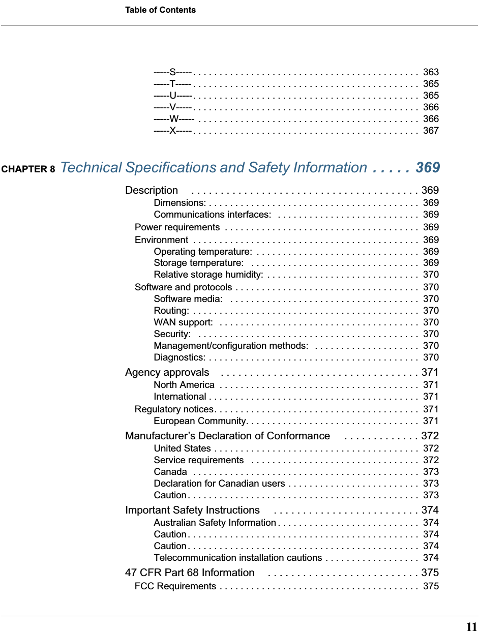  11 Table of Contents -----S----- . . . . . . . . . . . . . . . . . . . . . . . . . . . . . . . . . . . . . . . . . . .  363-----T----- . . . . . . . . . . . . . . . . . . . . . . . . . . . . . . . . . . . . . . . . . . .  365-----U-----. . . . . . . . . . . . . . . . . . . . . . . . . . . . . . . . . . . . . . . . . . .  365-----V----- . . . . . . . . . . . . . . . . . . . . . . . . . . . . . . . . . . . . . . . . . . .  366-----W-----  . . . . . . . . . . . . . . . . . . . . . . . . . . . . . . . . . . . . . . . . . .  366-----X----- . . . . . . . . . . . . . . . . . . . . . . . . . . . . . . . . . . . . . . . . . . .  367 CHAPTER 8  Technical Specifications and Safety Information  . . . . . 369 Description . . . . . . . . . . . . . . . . . . . . . . . . . . . . . . . . . . . . . . . 369 Dimensions: . . . . . . . . . . . . . . . . . . . . . . . . . . . . . . . . . . . . . . . .  369Communications interfaces:  . . . . . . . . . . . . . . . . . . . . . . . . . . .  369Power requirements  . . . . . . . . . . . . . . . . . . . . . . . . . . . . . . . . . . . . .  369Environment  . . . . . . . . . . . . . . . . . . . . . . . . . . . . . . . . . . . . . . . . . . .  369Operating temperature:  . . . . . . . . . . . . . . . . . . . . . . . . . . . . . . .  369Storage temperature:   . . . . . . . . . . . . . . . . . . . . . . . . . . . . . . . .  369Relative storage humidity: . . . . . . . . . . . . . . . . . . . . . . . . . . . . .  370Software and protocols . . . . . . . . . . . . . . . . . . . . . . . . . . . . . . . . . . .  370Software media:   . . . . . . . . . . . . . . . . . . . . . . . . . . . . . . . . . . . .  370Routing: . . . . . . . . . . . . . . . . . . . . . . . . . . . . . . . . . . . . . . . . . . .  370WAN support:  . . . . . . . . . . . . . . . . . . . . . . . . . . . . . . . . . . . . . .  370Security:   . . . . . . . . . . . . . . . . . . . . . . . . . . . . . . . . . . . . . . . . . .  370Management/configuration methods:  . . . . . . . . . . . . . . . . . . . .  370Diagnostics: . . . . . . . . . . . . . . . . . . . . . . . . . . . . . . . . . . . . . . . .  370 Agency approvals . . . . . . . . . . . . . . . . . . . . . . . . . . . . . . . . . . 371 North America  . . . . . . . . . . . . . . . . . . . . . . . . . . . . . . . . . . . . . .  371International . . . . . . . . . . . . . . . . . . . . . . . . . . . . . . . . . . . . . . . .  371Regulatory notices. . . . . . . . . . . . . . . . . . . . . . . . . . . . . . . . . . . . . . .  371European Community. . . . . . . . . . . . . . . . . . . . . . . . . . . . . . . . .  371 Manufacturer’s Declaration of Conformance  . . . . . . . . . . . . . 372 United States . . . . . . . . . . . . . . . . . . . . . . . . . . . . . . . . . . . . . . .  372Service requirements   . . . . . . . . . . . . . . . . . . . . . . . . . . . . . . . .  372Canada  . . . . . . . . . . . . . . . . . . . . . . . . . . . . . . . . . . . . . . . . . . .  373Declaration for Canadian users . . . . . . . . . . . . . . . . . . . . . . . . .  373Caution. . . . . . . . . . . . . . . . . . . . . . . . . . . . . . . . . . . . . . . . . . . .  373 Important Safety Instructions  . . . . . . . . . . . . . . . . . . . . . . . . . 374 Australian Safety Information . . . . . . . . . . . . . . . . . . . . . . . . . . .  374Caution. . . . . . . . . . . . . . . . . . . . . . . . . . . . . . . . . . . . . . . . . . . .  374Caution. . . . . . . . . . . . . . . . . . . . . . . . . . . . . . . . . . . . . . . . . . . .  374Telecommunication installation cautions . . . . . . . . . . . . . . . . . .  374 47 CFR Part 68 Information . . . . . . . . . . . . . . . . . . . . . . . . . . 375 FCC Requirements . . . . . . . . . . . . . . . . . . . . . . . . . . . . . . . . . . . . . .  375