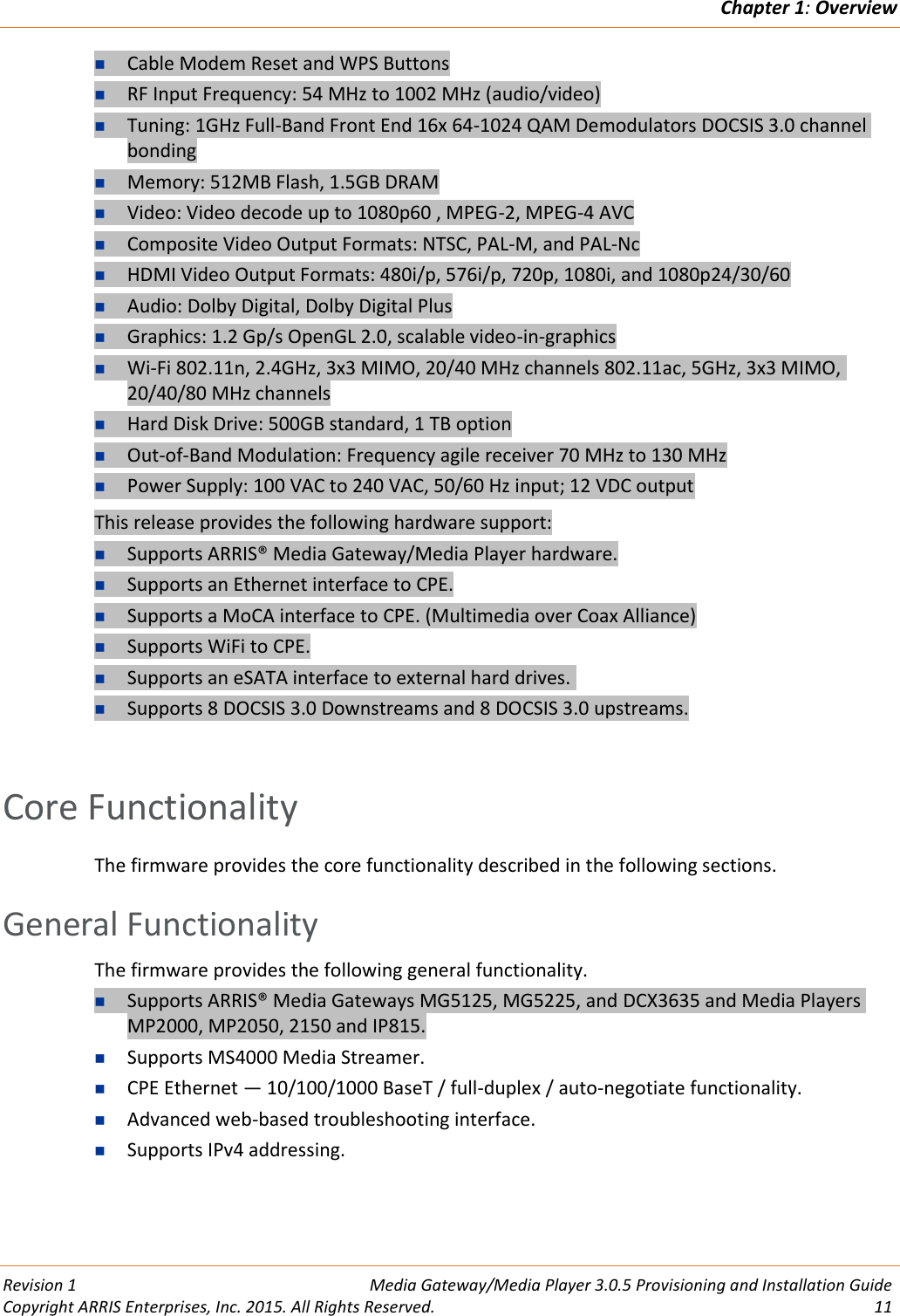 Chapter 1: Overview  Revision 1  Media Gateway/Media Player 3.0.5 Provisioning and Installation Guide Copyright ARRIS Enterprises, Inc. 2015. All Rights Reserved.  11   Cable Modem Reset and WPS Buttons  RF Input Frequency: 54 MHz to 1002 MHz (audio/video)  Tuning: 1GHz Full-Band Front End 16x 64-1024 QAM Demodulators DOCSIS 3.0 channel bonding  Memory: 512MB Flash, 1.5GB DRAM  Video: Video decode up to 1080p60 , MPEG-2, MPEG-4 AVC  Composite Video Output Formats: NTSC, PAL-M, and PAL-Nc  HDMI Video Output Formats: 480i/p, 576i/p, 720p, 1080i, and 1080p24/30/60  Audio: Dolby Digital, Dolby Digital Plus  Graphics: 1.2 Gp/s OpenGL 2.0, scalable video-in-graphics  Wi-Fi 802.11n, 2.4GHz, 3x3 MIMO, 20/40 MHz channels 802.11ac, 5GHz, 3x3 MIMO, 20/40/80 MHz channels  Hard Disk Drive: 500GB standard, 1 TB option  Out-of-Band Modulation: Frequency agile receiver 70 MHz to 130 MHz  Power Supply: 100 VAC to 240 VAC, 50/60 Hz input; 12 VDC output This release provides the following hardware support:  Supports ARRIS® Media Gateway/Media Player hardware.  Supports an Ethernet interface to CPE.  Supports a MoCA interface to CPE. (Multimedia over Coax Alliance)  Supports WiFi to CPE.  Supports an eSATA interface to external hard drives.   Supports 8 DOCSIS 3.0 Downstreams and 8 DOCSIS 3.0 upstreams.    Core Functionality The firmware provides the core functionality described in the following sections.   General Functionality The firmware provides the following general functionality.  Supports ARRIS® Media Gateways MG5125, MG5225, and DCX3635 and Media Players MP2000, MP2050, 2150 and IP815.  Supports MS4000 Media Streamer.   CPE Ethernet — 10/100/1000 BaseT / full-duplex / auto-negotiate functionality.  Advanced web-based troubleshooting interface.  Supports IPv4 addressing.   