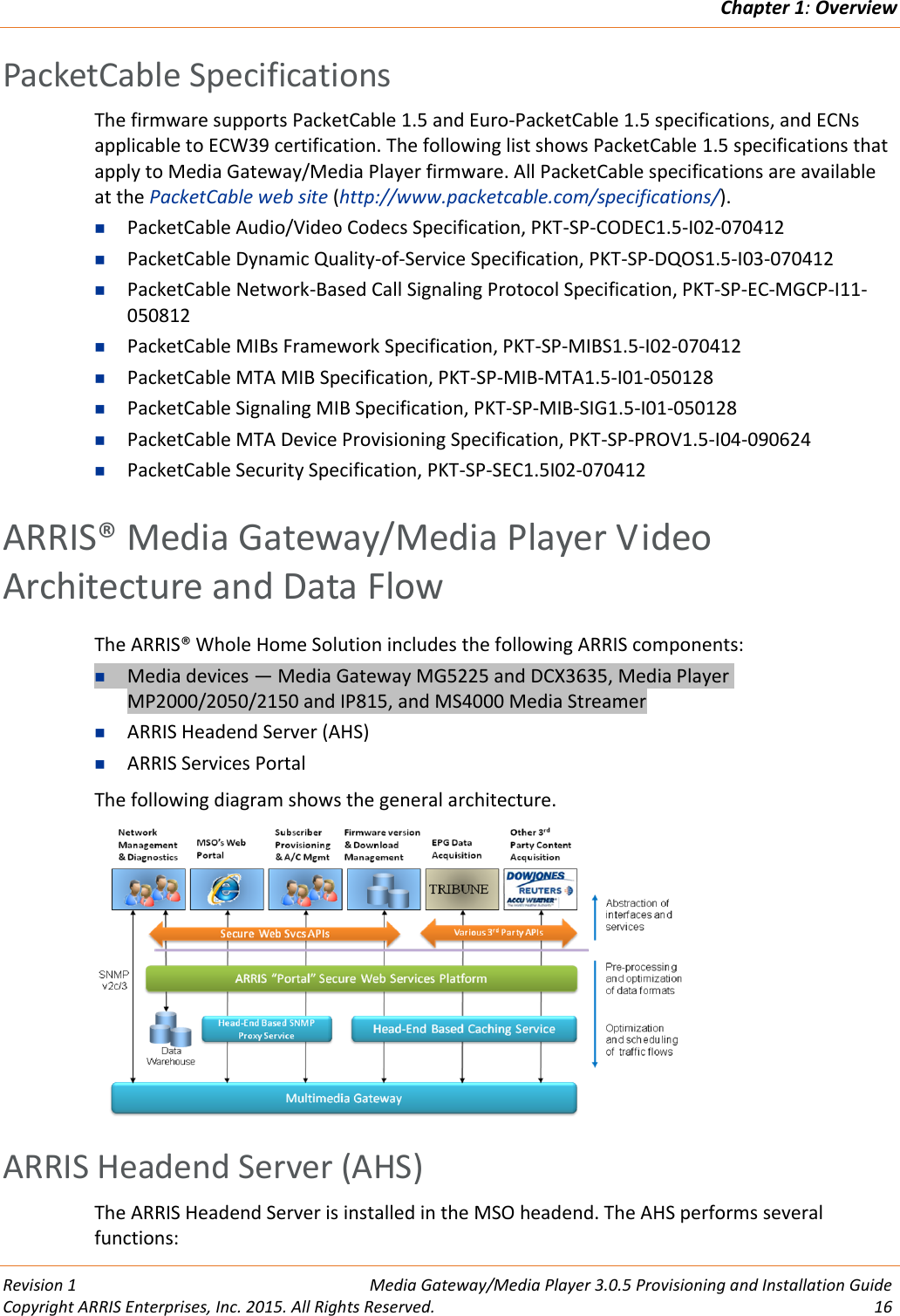 Chapter 1: Overview  Revision 1  Media Gateway/Media Player 3.0.5 Provisioning and Installation Guide Copyright ARRIS Enterprises, Inc. 2015. All Rights Reserved.  16  PacketCable Specifications The firmware supports PacketCable 1.5 and Euro-PacketCable 1.5 specifications, and ECNs applicable to ECW39 certification. The following list shows PacketCable 1.5 specifications that apply to Media Gateway/Media Player firmware. All PacketCable specifications are available at the PacketCable web site (http://www.packetcable.com/specifications/).  PacketCable Audio/Video Codecs Specification, PKT-SP-CODEC1.5-I02-070412  PacketCable Dynamic Quality-of-Service Specification, PKT-SP-DQOS1.5-I03-070412  PacketCable Network-Based Call Signaling Protocol Specification, PKT-SP-EC-MGCP-I11-050812  PacketCable MIBs Framework Specification, PKT-SP-MIBS1.5-I02-070412  PacketCable MTA MIB Specification, PKT-SP-MIB-MTA1.5-I01-050128  PacketCable Signaling MIB Specification, PKT-SP-MIB-SIG1.5-I01-050128  PacketCable MTA Device Provisioning Specification, PKT-SP-PROV1.5-I04-090624  PacketCable Security Specification, PKT-SP-SEC1.5I02-070412   ARRIS® Media Gateway/Media Player Video Architecture and Data Flow The ARRIS® Whole Home Solution includes the following ARRIS components:  Media devices — Media Gateway MG5225 and DCX3635, Media Player MP2000/2050/2150 and IP815, and MS4000 Media Streamer  ARRIS Headend Server (AHS)  ARRIS Services Portal The following diagram shows the general architecture.    ARRIS Headend Server (AHS) The ARRIS Headend Server is installed in the MSO headend. The AHS performs several functions: 