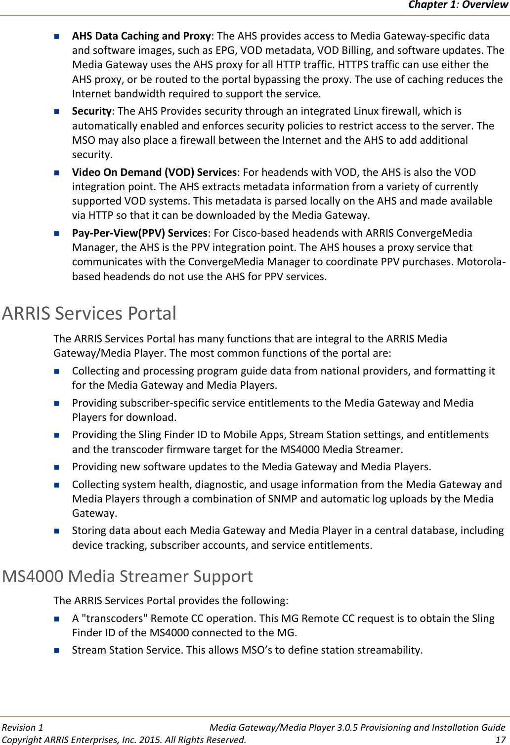 Chapter 1: Overview  Revision 1  Media Gateway/Media Player 3.0.5 Provisioning and Installation Guide Copyright ARRIS Enterprises, Inc. 2015. All Rights Reserved.  17   AHS Data Caching and Proxy: The AHS provides access to Media Gateway-specific data and software images, such as EPG, VOD metadata, VOD Billing, and software updates. The Media Gateway uses the AHS proxy for all HTTP traffic. HTTPS traffic can use either the AHS proxy, or be routed to the portal bypassing the proxy. The use of caching reduces the Internet bandwidth required to support the service.  Security: The AHS Provides security through an integrated Linux firewall, which is automatically enabled and enforces security policies to restrict access to the server. The MSO may also place a firewall between the Internet and the AHS to add additional security.  Video On Demand (VOD) Services: For headends with VOD, the AHS is also the VOD integration point. The AHS extracts metadata information from a variety of currently supported VOD systems. This metadata is parsed locally on the AHS and made available via HTTP so that it can be downloaded by the Media Gateway.  Pay-Per-View(PPV) Services: For Cisco-based headends with ARRIS ConvergeMedia Manager, the AHS is the PPV integration point. The AHS houses a proxy service that communicates with the ConvergeMedia Manager to coordinate PPV purchases. Motorola-based headends do not use the AHS for PPV services.   ARRIS Services Portal The ARRIS Services Portal has many functions that are integral to the ARRIS Media Gateway/Media Player. The most common functions of the portal are:  Collecting and processing program guide data from national providers, and formatting it for the Media Gateway and Media Players.  Providing subscriber-specific service entitlements to the Media Gateway and Media Players for download.  Providing the Sling Finder ID to Mobile Apps, Stream Station settings, and entitlements and the transcoder firmware target for the MS4000 Media Streamer.  Providing new software updates to the Media Gateway and Media Players.  Collecting system health, diagnostic, and usage information from the Media Gateway and Media Players through a combination of SNMP and automatic log uploads by the Media Gateway.  Storing data about each Media Gateway and Media Player in a central database, including device tracking, subscriber accounts, and service entitlements. MS4000 Media Streamer Support The ARRIS Services Portal provides the following:  A &quot;transcoders&quot; Remote CC operation. This MG Remote CC request is to obtain the Sling Finder ID of the MS4000 connected to the MG.  Stream Station Service. This allows MSO’s to define station streamability.   