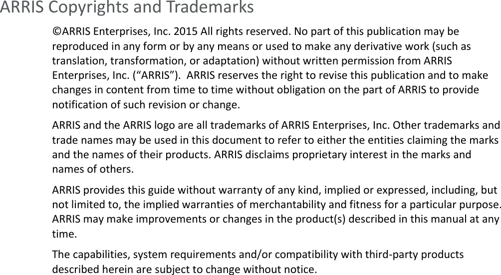   ARRIS Copyrights and Trademarks ©ARRIS Enterprises, Inc. 2015 All rights reserved. No part of this publication may be reproduced in any form or by any means or used to make any derivative work (such as translation, transformation, or adaptation) without written permission from ARRIS Enterprises, Inc. (“ARRIS”).  ARRIS reserves the right to revise this publication and to make changes in content from time to time without obligation on the part of ARRIS to provide notification of such revision or change.  ARRIS and the ARRIS logo are all trademarks of ARRIS Enterprises, Inc. Other trademarks and trade names may be used in this document to refer to either the entities claiming the marks and the names of their products. ARRIS disclaims proprietary interest in the marks and names of others.  ARRIS provides this guide without warranty of any kind, implied or expressed, including, but not limited to, the implied warranties of merchantability and fitness for a particular purpose. ARRIS may make improvements or changes in the product(s) described in this manual at any time. The capabilities, system requirements and/or compatibility with third-party products described herein are subject to change without notice.     
