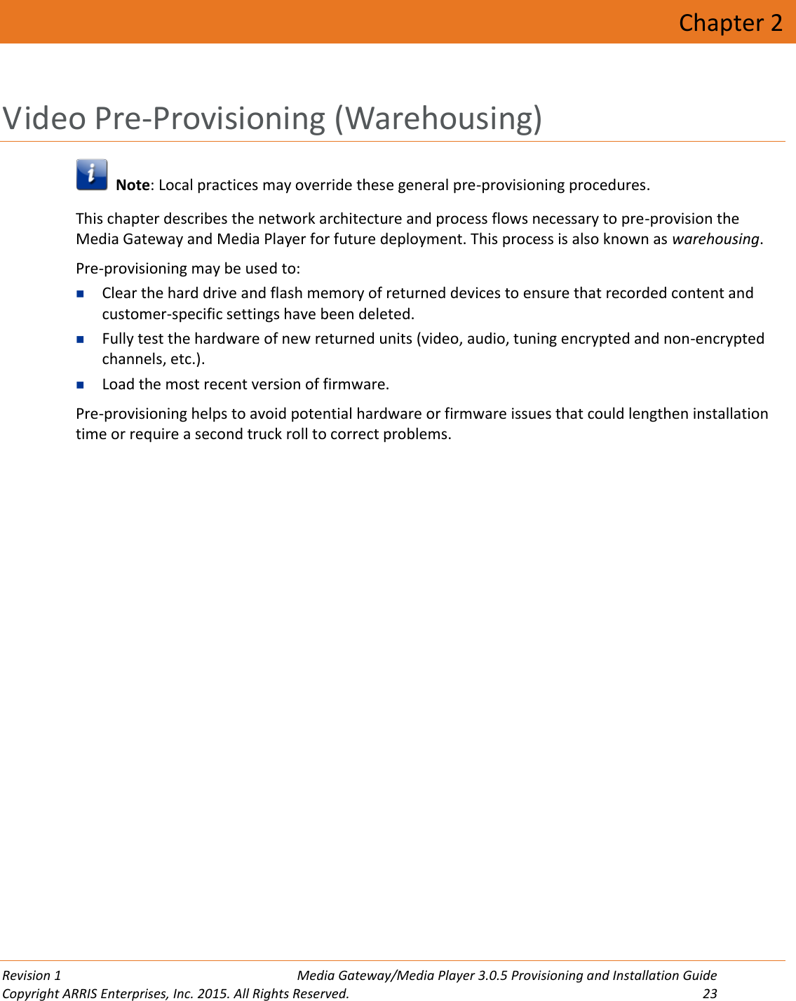  Revision 1  Media Gateway/Media Player 3.0.5 Provisioning and Installation Guide Copyright ARRIS Enterprises, Inc. 2015. All Rights Reserved.  23  Chapter 2 Video Pre-Provisioning (Warehousing)   Note: Local practices may override these general pre-provisioning procedures. This chapter describes the network architecture and process flows necessary to pre-provision the Media Gateway and Media Player for future deployment. This process is also known as warehousing. Pre-provisioning may be used to:  Clear the hard drive and flash memory of returned devices to ensure that recorded content and customer-specific settings have been deleted.  Fully test the hardware of new returned units (video, audio, tuning encrypted and non-encrypted channels, etc.).  Load the most recent version of firmware. Pre-provisioning helps to avoid potential hardware or firmware issues that could lengthen installation time or require a second truck roll to correct problems.   
