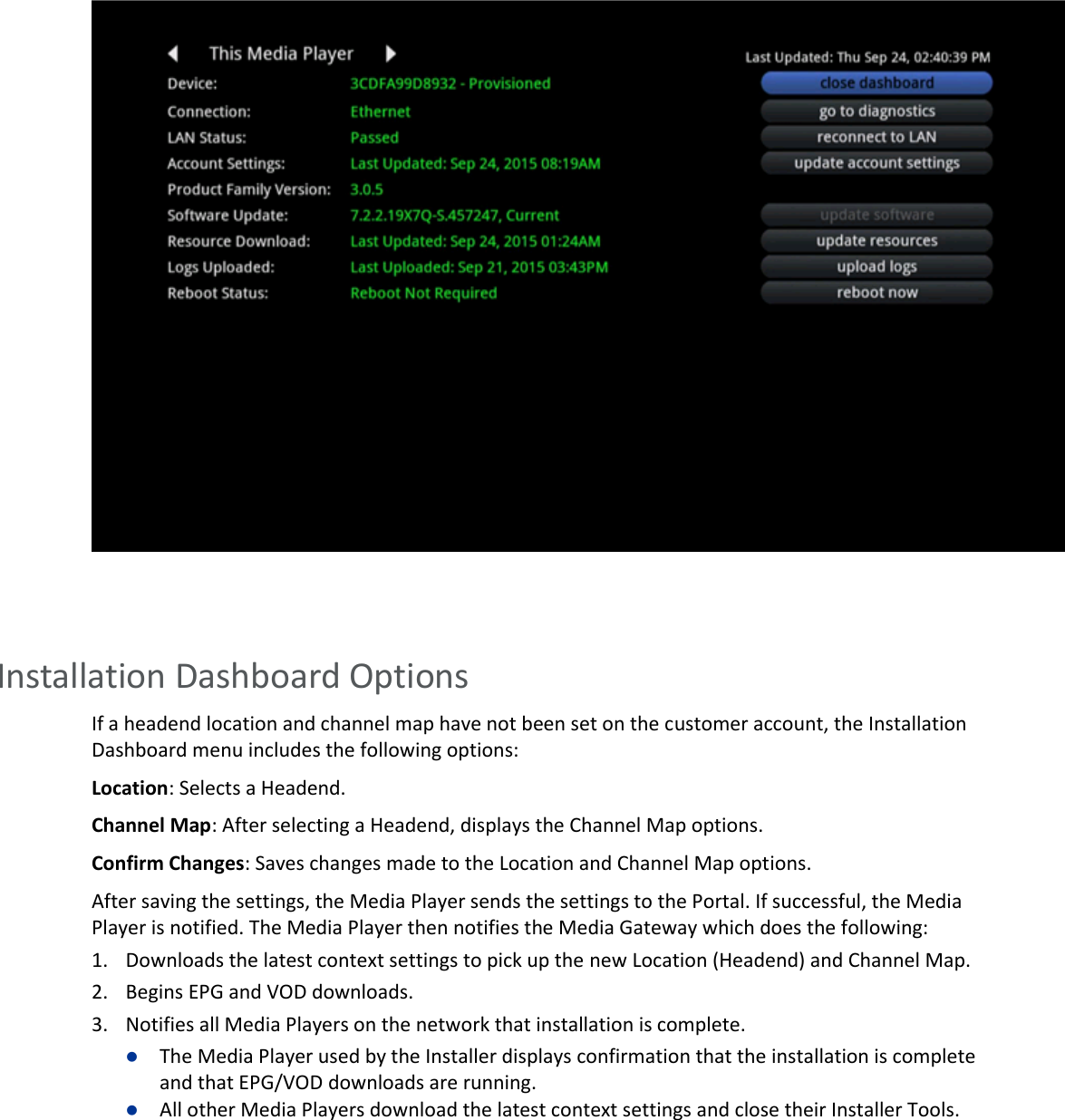         Installation Dashboard Options If a headend location and channel map have not been set on the customer account, the Installation Dashboard menu includes the following options: Location: Selects a Headend. Channel Map: After selecting a Headend, displays the Channel Map options.  Confirm Changes: Saves changes made to the Location and Channel Map options. After saving the settings, the Media Player sends the settings to the Portal. If successful, the Media Player is notified. The Media Player then notifies the Media Gateway which does the following: 1. Downloads the latest context settings to pick up the new Location (Headend) and Channel Map. 2. Begins EPG and VOD downloads. 3. Notifies all Media Players on the network that installation is complete.  The Media Player used by the Installer displays confirmation that the installation is complete and that EPG/VOD downloads are running.  All other Media Players download the latest context settings and close their Installer Tools.   