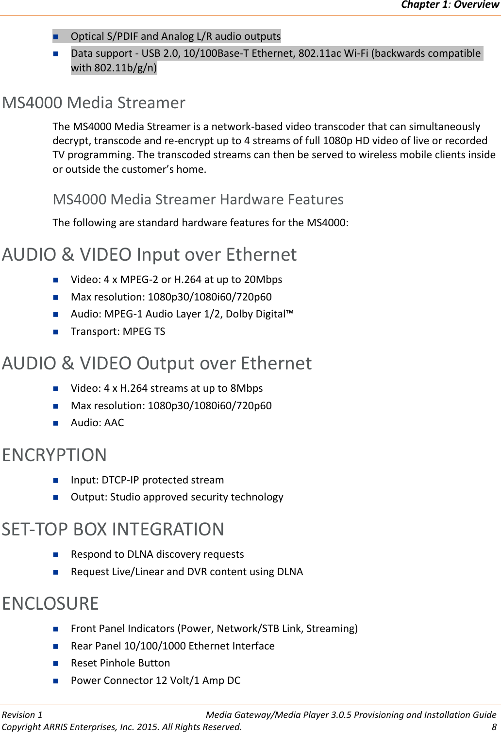 Chapter 1: Overview  Revision 1  Media Gateway/Media Player 3.0.5 Provisioning and Installation Guide Copyright ARRIS Enterprises, Inc. 2015. All Rights Reserved.  8   Optical S/PDIF and Analog L/R audio outputs  Data support - USB 2.0, 10/100Base-T Ethernet, 802.11ac Wi-Fi (backwards compatible with 802.11b/g/n)   MS4000 Media Streamer The MS4000 Media Streamer is a network-based video transcoder that can simultaneously decrypt, transcode and re-encrypt up to 4 streams of full 1080p HD video of live or recorded TV programming. The transcoded streams can then be served to wireless mobile clients inside or outside the customer’s home.   MS4000 Media Streamer Hardware Features The following are standard hardware features for the MS4000: AUDIO &amp; VIDEO Input over Ethernet  Video: 4 x MPEG-2 or H.264 at up to 20Mbps  Max resolution: 1080p30/1080i60/720p60  Audio: MPEG-1 Audio Layer 1/2, Dolby Digital™  Transport: MPEG TS AUDIO &amp; VIDEO Output over Ethernet  Video: 4 x H.264 streams at up to 8Mbps  Max resolution: 1080p30/1080i60/720p60  Audio: AAC ENCRYPTION  Input: DTCP-IP protected stream  Output: Studio approved security technology SET-TOP BOX INTEGRATION  Respond to DLNA discovery requests  Request Live/Linear and DVR content using DLNA ENCLOSURE  Front Panel Indicators (Power, Network/STB Link, Streaming)  Rear Panel 10/100/1000 Ethernet Interface  Reset Pinhole Button  Power Connector 12 Volt/1 Amp DC 