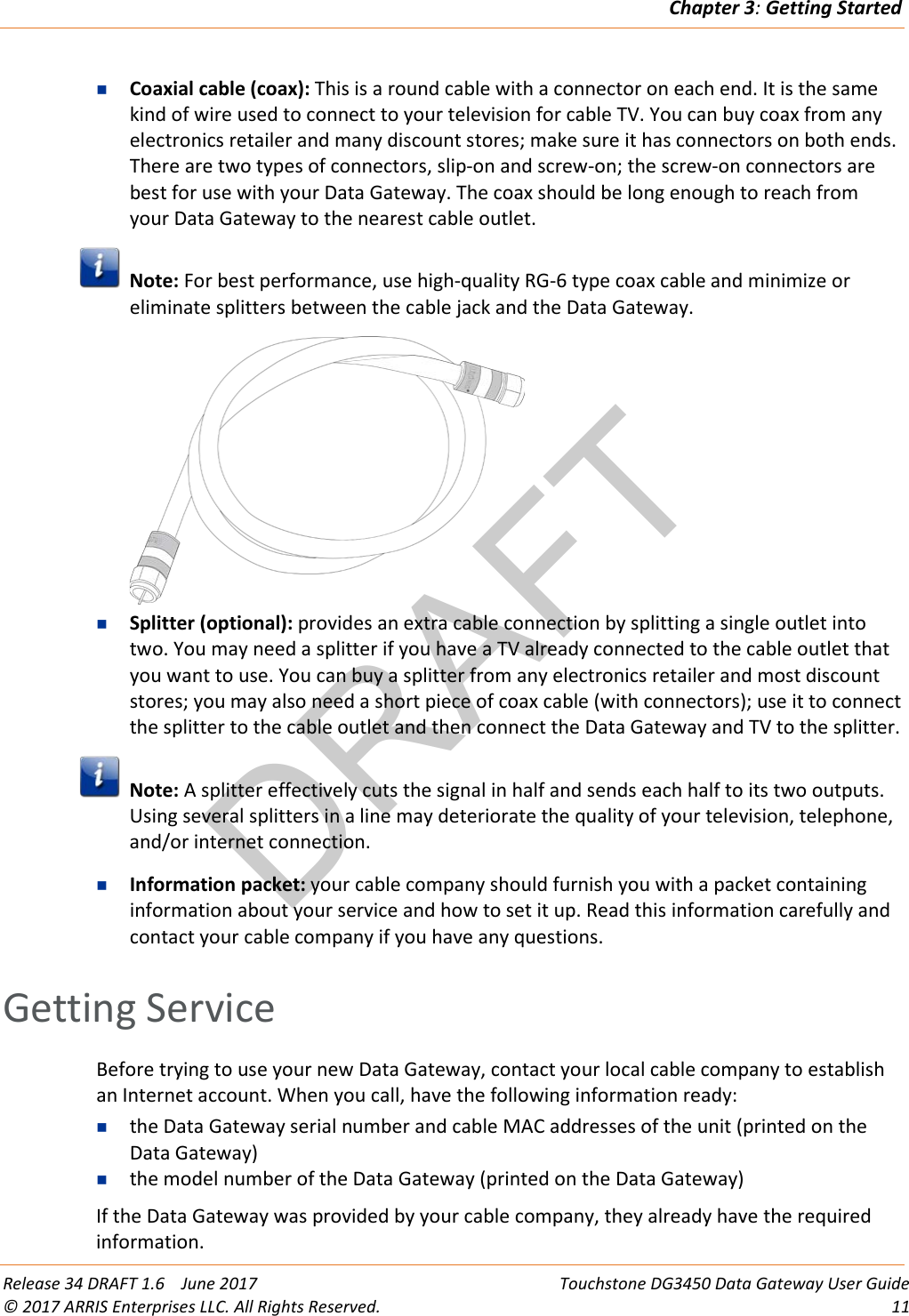 DRAFTChapter 3: Getting Started  Release 34 DRAFT 1.6    June 2017 Touchstone DG3450 Data Gateway User Guide © 2017 ARRIS Enterprises LLC. All Rights Reserved. 11   Coaxial cable (coax): This is a round cable with a connector on each end. It is the same kind of wire used to connect to your television for cable TV. You can buy coax from any electronics retailer and many discount stores; make sure it has connectors on both ends. There are two types of connectors, slip-on and screw-on; the screw-on connectors are best for use with your Data Gateway. The coax should be long enough to reach from your Data Gateway to the nearest cable outlet.  Note: For best performance, use high-quality RG-6 type coax cable and minimize or eliminate splitters between the cable jack and the Data Gateway.   Splitter (optional): provides an extra cable connection by splitting a single outlet into two. You may need a splitter if you have a TV already connected to the cable outlet that you want to use. You can buy a splitter from any electronics retailer and most discount stores; you may also need a short piece of coax cable (with connectors); use it to connect the splitter to the cable outlet and then connect the Data Gateway and TV to the splitter.  Note: A splitter effectively cuts the signal in half and sends each half to its two outputs. Using several splitters in a line may deteriorate the quality of your television, telephone, and/or internet connection.  Information packet: your cable company should furnish you with a packet containing information about your service and how to set it up. Read this information carefully and contact your cable company if you have any questions.   Getting Service Before trying to use your new Data Gateway, contact your local cable company to establish an Internet account. When you call, have the following information ready:  the Data Gateway serial number and cable MAC addresses of the unit (printed on the Data Gateway)  the model number of the Data Gateway (printed on the Data Gateway) If the Data Gateway was provided by your cable company, they already have the required information. 