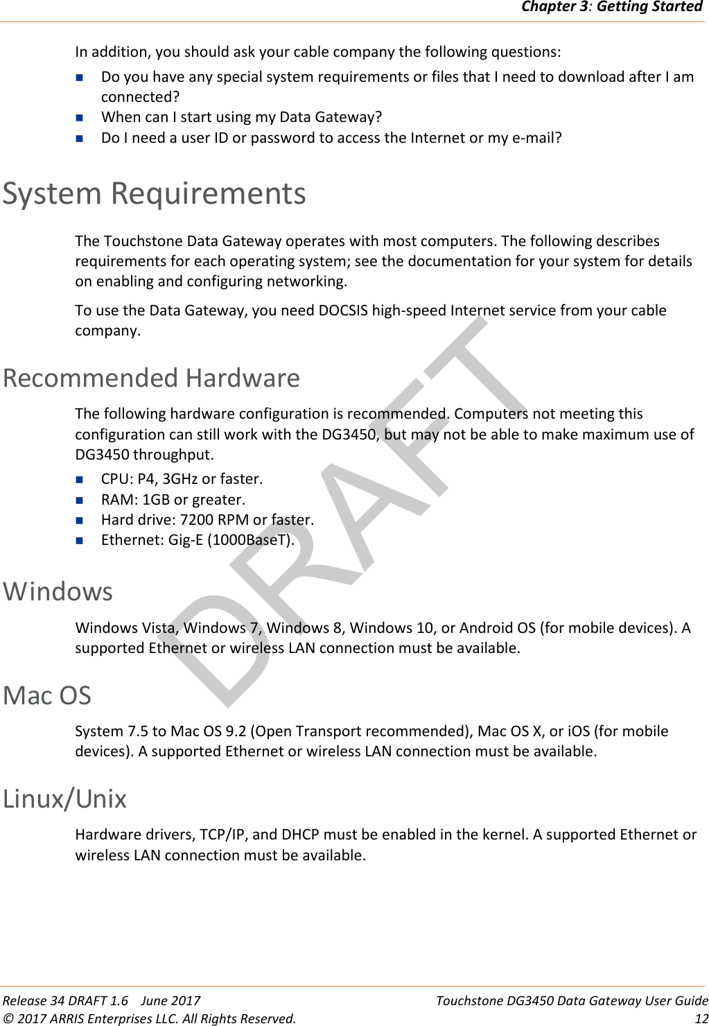 DRAFTChapter 3: Getting Started  Release 34 DRAFT 1.6    June 2017 Touchstone DG3450 Data Gateway User Guide © 2017 ARRIS Enterprises LLC. All Rights Reserved. 12  In addition, you should ask your cable company the following questions:  Do you have any special system requirements or files that I need to download after I am connected?  When can I start using my Data Gateway?  Do I need a user ID or password to access the Internet or my e-mail?   System Requirements The Touchstone Data Gateway operates with most computers. The following describes requirements for each operating system; see the documentation for your system for details on enabling and configuring networking. To use the Data Gateway, you need DOCSIS high-speed Internet service from your cable company.   Recommended Hardware The following hardware configuration is recommended. Computers not meeting this configuration can still work with the DG3450, but may not be able to make maximum use of DG3450 throughput.  CPU: P4, 3GHz or faster.  RAM: 1GB or greater.  Hard drive: 7200 RPM or faster.  Ethernet: Gig-E (1000BaseT).   Windows Windows Vista, Windows 7, Windows 8, Windows 10, or Android OS (for mobile devices). A supported Ethernet or wireless LAN connection must be available.   Mac OS System 7.5 to Mac OS 9.2 (Open Transport recommended), Mac OS X, or iOS (for mobile devices). A supported Ethernet or wireless LAN connection must be available.   Linux/Unix Hardware drivers, TCP/IP, and DHCP must be enabled in the kernel. A supported Ethernet or wireless LAN connection must be available.   