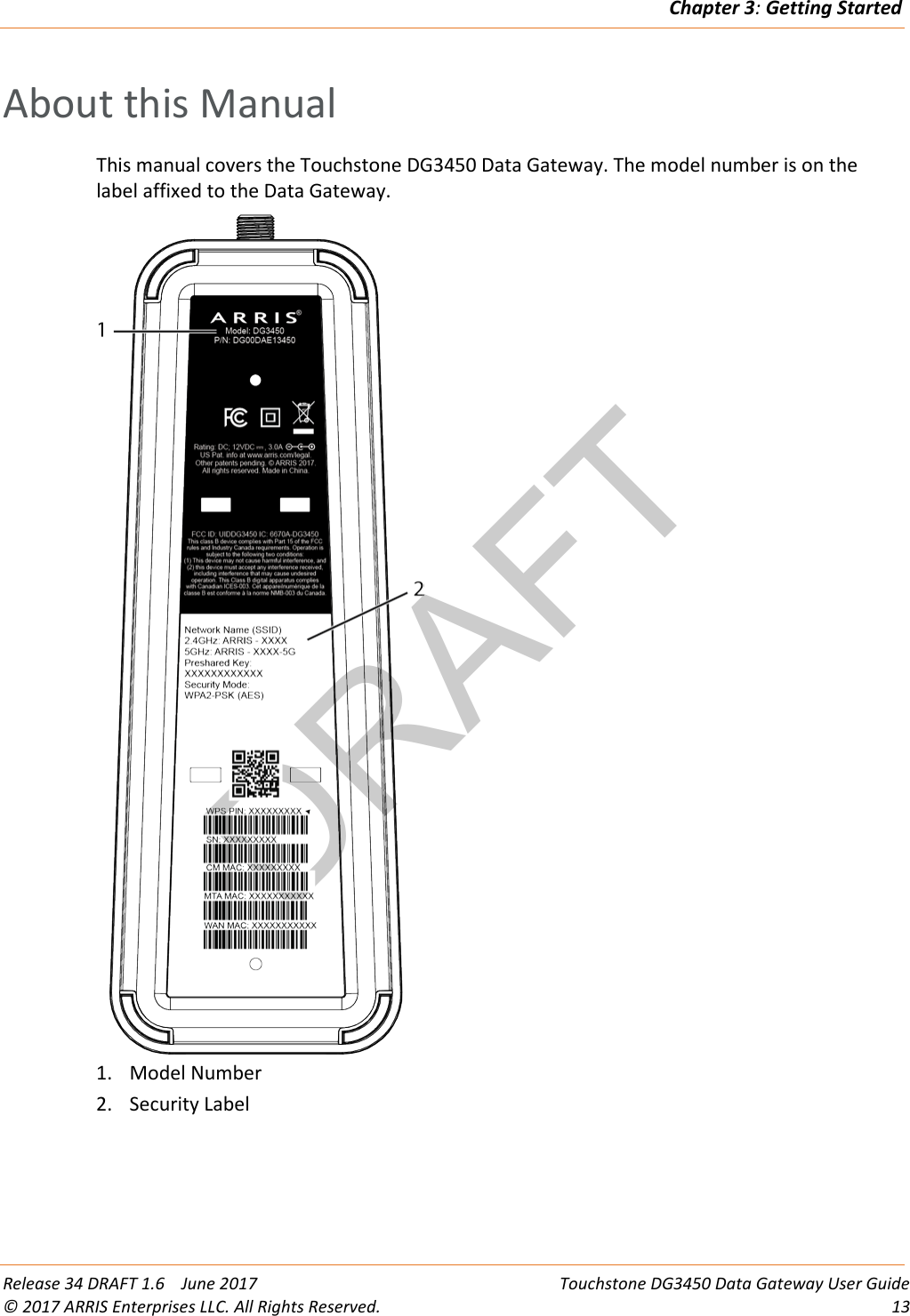 DRAFTChapter 3: Getting Started  Release 34 DRAFT 1.6    June 2017 Touchstone DG3450 Data Gateway User Guide © 2017 ARRIS Enterprises LLC. All Rights Reserved. 13  About this Manual This manual covers the Touchstone DG3450 Data Gateway. The model number is on the label affixed to the Data Gateway.  1. Model Number 2. Security Label   